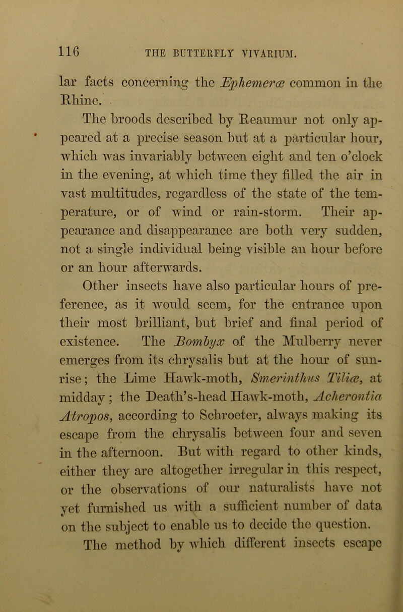 lar facts concerning tlie Ephemera? common in the Rhine. The broods described by Reaumur not only ap- peared at a precise season but at a particular hour, which was invariably betAveen eight and ten o’clock in the evening, at which time they filled the air in vast multitudes, regardless of the state of the tem- perature, or of wind or rain-storm. Them ap- pearance and disappearance are both very sudden, not a single individual being visible an hour before or an hour afterwards. Other insects have also particular hours of pre- ference, as it would seem, for the entrance upon their most brilliant, but brief and final period of existence. The JBombyx of the Mulberry never emerges from its chrysalis but at the hour of sun- rise; the Lime llaAvk-moth, Smerinthus Tilice, at midday ; the Death’s-head HaAvk-moth, Acherontia Atropos, according to Scliroeter, always making its escape from the chrysalis betAveen four and seA-en in the afternoon. Rut with regard to other kinds, either they are altogether irregular in this respect, or the observations of our naturalists have not yet furnished us Avith a sufficient number of data on the subject to enable us to decide the question. The method by which different insects escape