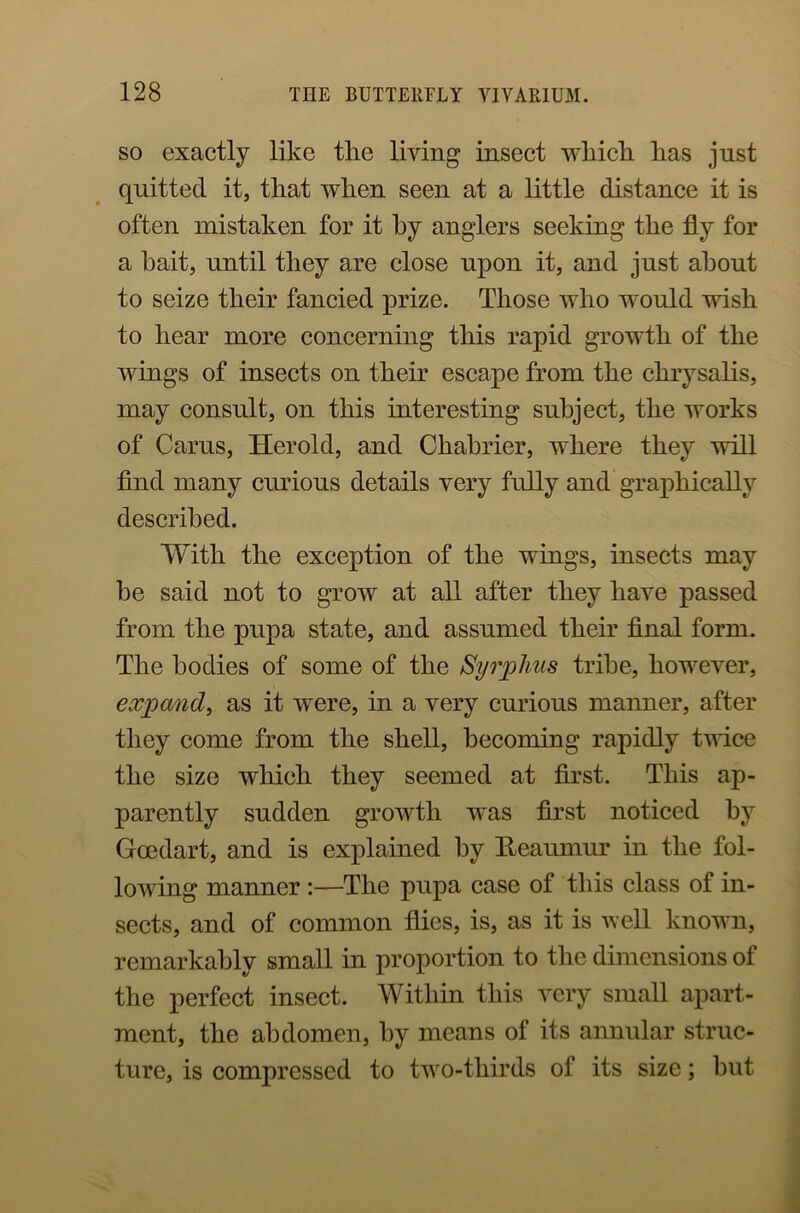 so exactly like the living insect which has just quitted it, that when seen at a little distance it is often mistaken for it by anglers seeking the fly for a bait, until they are close upon it, and just about to seize their fancied prize. Those who would wish to hear more concerning this rapid growth of the wings of insects on their escape from the chrysalis, may consult, on this interesting subject, the works of Carus, Herold, and Chabrier, where they will find many curious details very fully and graphically described. With the exception of the wings, insects may he said not to grow at all after they have passed from the pupa state, and assumed their final form. The bodies of some of the Syrplms tribe, however, expand, as it were, in a very curious manner, after they come from the shell, becoming rapidly twice the size which they seemed at first. This ap- parently sudden growth was first noticed by Gcedart, and is explained by Reaumur in the fol- lowing manner :—The pupa case of this class of in- sects, and of common flies, is, as it is well known, remarkably small in proportion to the dimensions of the perfect insect. Within this very small apart- ment, the abdomen, by means of its annular struc- ture, is compressed to two-tliirds of its size; hut