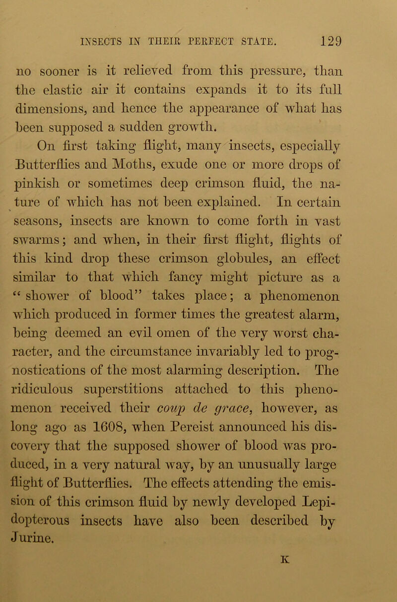 no sooner is it relieved from this pressure, than the elastic air it contains expands it to its full dimensions, and hence the appearance of what has been supposed a sudden growth. On first taking flight, many insects, especially Butterflies and Moths, exude one or more drops of pinkish or sometimes deep crimson fluid, the na- ture of which has not been explained. In certain seasons, insects are known to come forth in vast swarms; and when, in their first flight, flights of this kind drop these crimson globules, an effect similar to that which fancy might picture as a “ shower of blood” takes place; a phenomenon which produced in former times the greatest alarm, being deemed an evil omen of the very worst cha- racter, and the circumstance invariably led to prog- nostications of the most alarming description. The ridiculous superstitions attached to this pheno- menon received their coup de grace, however, as long ago as 1608, when Pereist announced his dis- covery that the supposed shower of blood was pro- duced, in a very natural way, by an unusually large flight of Butterflies. The effects attending the emis- sion of this crimson fluid by newly developed Lepi- dopterous insects have also been described by Jurine. K