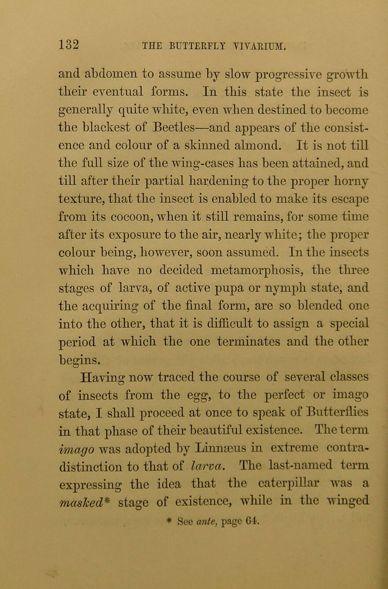 and abdomen to assume by slow progressive growth their eventual forms. In this state the insect is generally quite white, even when destined to become the blackest of Beetles—and appears of the consist- ence and colour of a skinned almond. It is not till the full size of the wing-cases has been attained, and till after their partial hardening to the proper horny texture, that the insect is enabled to make its escape from its cocoon, when it still remains, for some time after its exposure to the air, nearly white; the proper colour being, however, soon assumed. In the insects which have no decided metamorphosis, the three stages of larva, of active pupa or nymph state, and the acquiring of the final form, are so blended one into the other, that it is difficult to assign a special period at which the one terminates and the other begins. Having now traced the course of several classes of bisects from the egg, to the perfect or imago state, I shall proceed at once to speak of Butterflies in that phase of their beautiful existence. The term imago was adopted by Linnaeus in extreme contra- distinction to that of larva. The last-named term expressing the idea that the caterpillar was a masked* stage of existence, while in the winged * See ante, page GT.