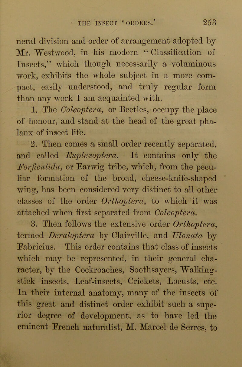 neral division and order of arrangement adopted by Mr. Westwood, in his modern “ Classification of Insects,” which though necessarily a voluminous work, exhibits the whole subject in a more com- pact, easily understood, and truly regular form than any work I am acquainted with. 1. The Coleoptera, or Beetles, occupy the place of honour, and stand at the head of the great pha- lanx of insect life. 2. Then comes a small order recently separated, and called JEupleccoptera. It contains only the Forficulida, or Earwig tribe, which, from the pecu- liar formation of the broad, clieese-knife-sliaped wing, has been considered very distinct to all other classes of the order Orthoptera, to which it was attached when first separated from Coleoptera. 3. Then follows the extensive order Orthoptera, termed Deraloptera by Clairville, and JJlonata by Eabricius. This order contains that class of insects which may be represented, in their general cha- racter, by the Cockroaches, Soothsayers, Walking- stick insects, Leaf-insects, Crickets, Locusts, etc. In their internal anatomy, many of the insects of this great and distinct order exhibit such a supe- rior degree of development, as to have led the eminent Erench naturalist, M. Marcel de Serres, to