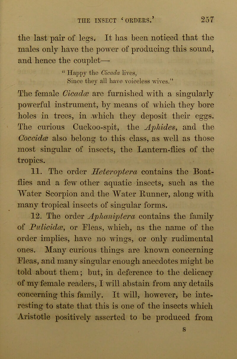 the last pair of legs* It has been noticed that the males only have the power of producing this sound, and hence the couplet—• “ Happy the Cicada lives, Since they all have voiceless wives.” The female Cicaclce are furnished with a singularly powerful instrument, by means of which they bore holes in trees, in .which they deposit their eggs. The curious Cuckoo-spit, the Aphides, and the Coccidce also belong to this class, as well as those most singular of insects, the Lantern-flies of the tropics. 11. The order Heteroptera contains the Boat- flies and a few other aquatic insects, such as the Water Scorpion and the Water Bunner, along with many tropical insects of singular forms. 12. The order Aphaniptera contains the family of Pulicklce, or Pleas, which, as the name of the order implies, have no wings, or only rudimental ones. Many curious things are known concerning Pleas, and many singular enough anecdotes might he told about them; hut, in deference to the delicacy of my female readers, I will abstain from any details concerning this family. It will, however, he inte- resting to state that this is one of the insects which Aristotle positively asserted to he produced from s