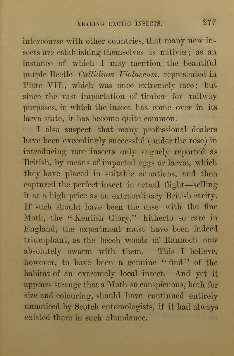 intercourse with other countries, that many new in- sects are establishing themselves as natives; as an instance of which I may mention the beautiful purple Beetle Callidium Violctceum, represented in Plate YII., which was once extremely rare; but since the vast importation of timber for railway purposes, in which the insect has come over in its larva state, it has become quite common. I also suspect that many professional dealers have been exceedingly successful (under the rose) in introducing rare insects only vaguely reported as British, by means of imported eggs or larvae, which they have placed in suitable situations, and then captured the perfect insect in actual flight—selling it at a high price as an extraordinary British rarity. If such should have been the case with the fine Moth, the “ Kentish Glory,” hitherto so rare in England, the experiment must have been indeed triumphant, as the beech woods of Bannoch now absolutely swarm with them. This I believe, however, to have been a genuine “find” of the habitat of an extremely local insect. And yet it appears strange that a Moth so conspicuous, both for size and colouring, should have continued entirely unnoticed by Scotch entomologists, if it had always existed there in such abundance.