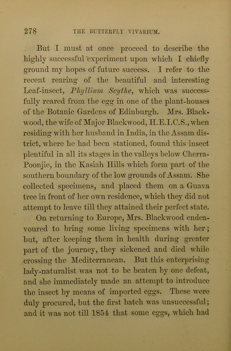 But I must at once proceed to describe the highly successful 'experiment upon which I chiefly ground my hopes of future success. I refer to the recent rearing of the beautiful and interesting Leaf-insect, Fliyllium Scythe, which was success- fully reared from the egg in one of the plant-houses of the Botanic Gardens of Edinburgh. Mrs. Black- wood, the wife of Major Blackwood, H.E.I.C.S., when residing with her husband in India, in the Assam dis- trict, where he had been stationed, found this insect plentiful in all its stages in the valleys below Cherra- Poonjie, in the Kasiali Hills which form part of the southern boundary of the low grounds of Assam. She collected specimens, and placed them on a Guava tree in front of her own residence, which they did not attempt to leave till they attained their perfect state. On returning to Europe, Mrs. Blackwood endea- voured to bring some living specimens with her; but, after keeping them in health during greater part of the journey, they sickened and died while crossing the Mediterranean. But this enterprising lady-naturalist was not to be beaten by one defeat, and she immediately made an attempt to introduce the insect by means of imported eggs. These were duly procured, but the first batch was unsuccessful; and it was not till 1854 that some eggs, which had