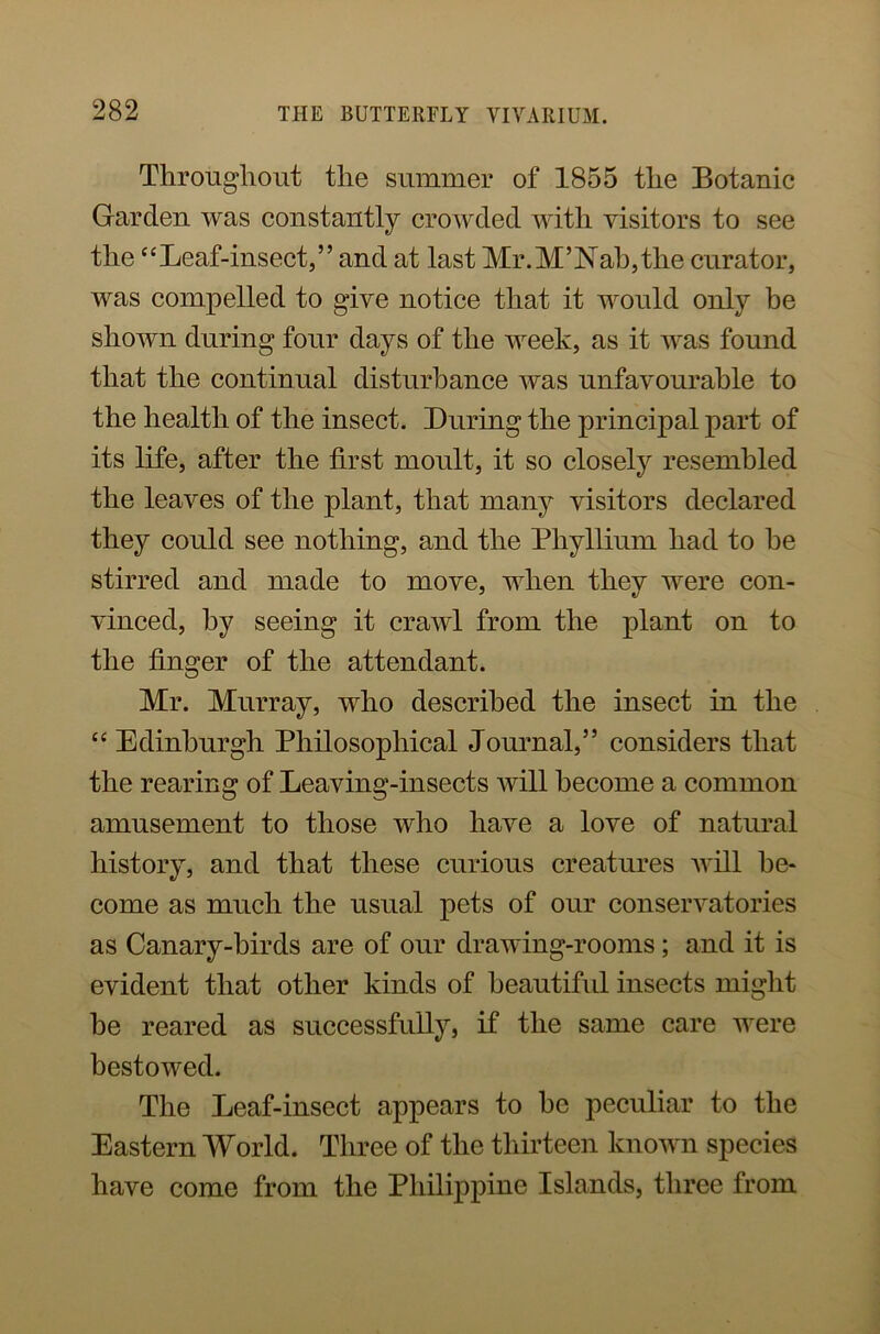 Throughout the summer of 1855 the Botanic Garden was constantly crowded with visitors to see the “Leaf-insect,” and at last Mr.M5Nab,the curator, was compelled to give notice that it would only be shown during four days of the week, as it was found that the continual disturbance was unfavourable to the health of the insect. Luring the principal part of its life, after the first moult, it so closely resembled the leaves of the plant, that many visitors declared they could see nothing, and the Phyllium had to he stirred and made to move, when they were con- vinced, by seeing it crawl from the plant on to the finger of the attendant. Mr. Murray, who described the insect in the “ Edinburgh Philosophical Journal,” considers that the rearing of Leaving-insects will become a common amusement to those who have a love of natural history, and that these curious creatures will be- come as much the usual pets of our conservatories as Canary-birds are of our drawing-rooms; and it is evident that other kinds of beautiful insects might he reared as successfully, if the same care were bestowed. The Leaf-insect appears to he peculiar to the Eastern World. Three of the thirteen known species have come from the Philippine Islands, three from