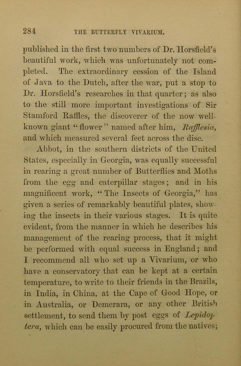 published in the first two numbers of Dr. Horsfield’s beautiful work, which was unfortunately not com- pleted. The extraordinary cession of the Island of Java to the Dutch, after the war, put a stop to Dr. Horsfield’s researches in that quarter; as also to the still more important investigations of Sir Stamford Daffies, the discoverer of the now well- known giant “flower” named after him, Hafflesia, and which measured several feet across the disc. Abbot, in the southern districts of the United States, especially in Georgia, was equally successful in rearing a great number of Butterflies and Moths from the egg and caterpillar stages; and in his magnificent work, “ The Insects of Georgia,” has given a series of remarkably beautiful plates, shov - ing the insects in their various stages. It is quite evident, from the manner in which he describes his management of the rearing process, that it might be performed with equal success in England; and I recommend all who set up a Vivarium, or who have a conservatory that can be kept at a certain temperature, to write to their friends in the Brazils, in India, in China, at the Cape of Good Hope, or in Australia, or Demerara, or any other British settlement, to send them by post eggs of Lepidop ter a, which can be easily procured from the natives;