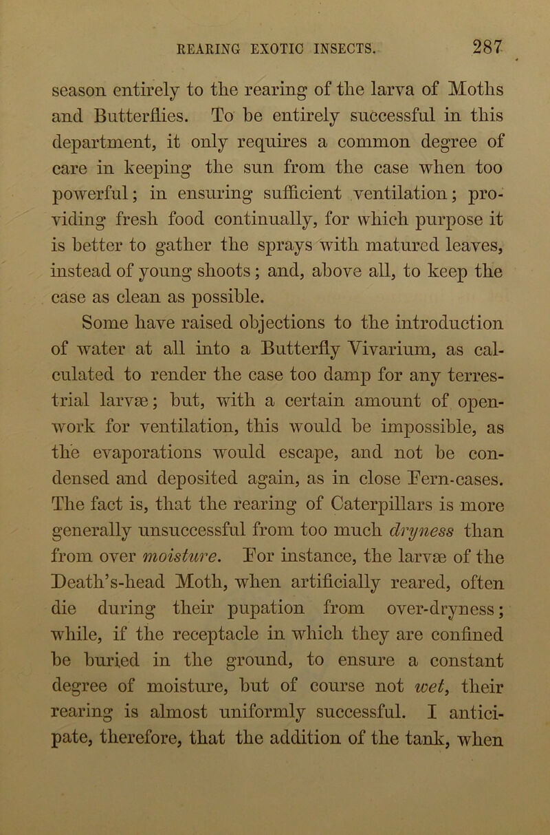 season entirely to the rearing of the larva of Moths and Butterflies. To he entirely successful in this department, it only requires a common degree of care in keeping the sun from the case when too powerful; in ensuring sufficient ventilation; pro- viding fresh food continually, for which purpose it is better to gather the sprays with matured leaves, instead of young shoots; and, above all, to keep the case as clean as possible. Some have raised objections to the introduction of water at all into a Butterfly Vivarium, as cal- culated to render the case too damp for any terres- trial larvae; hut, with a certain amount of open- work for ventilation, this would be impossible, as the evaporations would escape, and not he con- densed and deposited again, as in close Tern-cases. The fact is, that the rearing of Caterpillars is more generally unsuccessful from too much dryness than from over moisture. Tor instance, the larvae of the Death’s-head Moth, when artificially reared, often die during their pupation from over-dryness; while, if the receptacle in which they are confined he buried in the ground, to ensure a constant degree of moisture, hut of course not wet, their rearing is almost uniformly successful. I antici- pate, therefore, that the addition of the tank, when