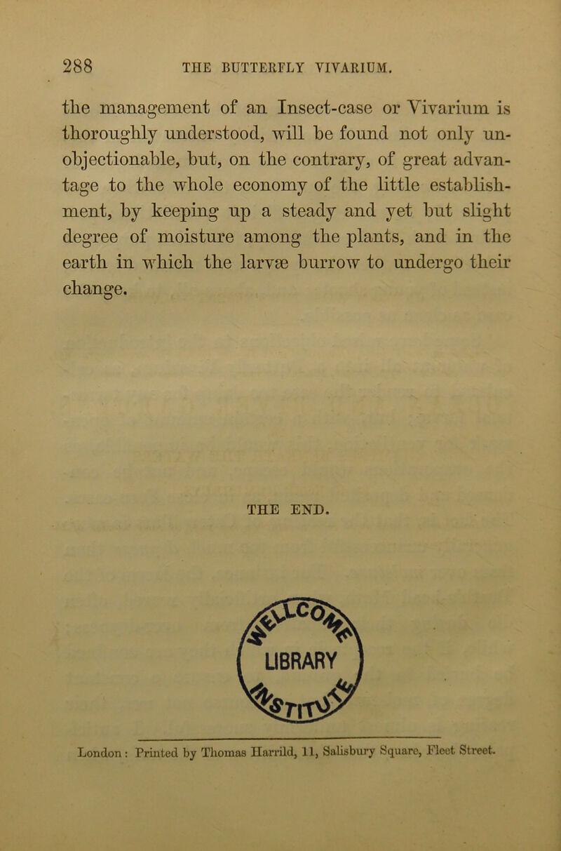 the management of an Insect-case or Vivarium is thoroughly understood, will he found not only un- objectionable, but, on the contrary, of great advan- tage to the whole economy of the little establish- ment, by keeping up a steady and yet but slight degree of moisture among the plants, and in the earth in which the larvae burrow to undergo their change. THE END.