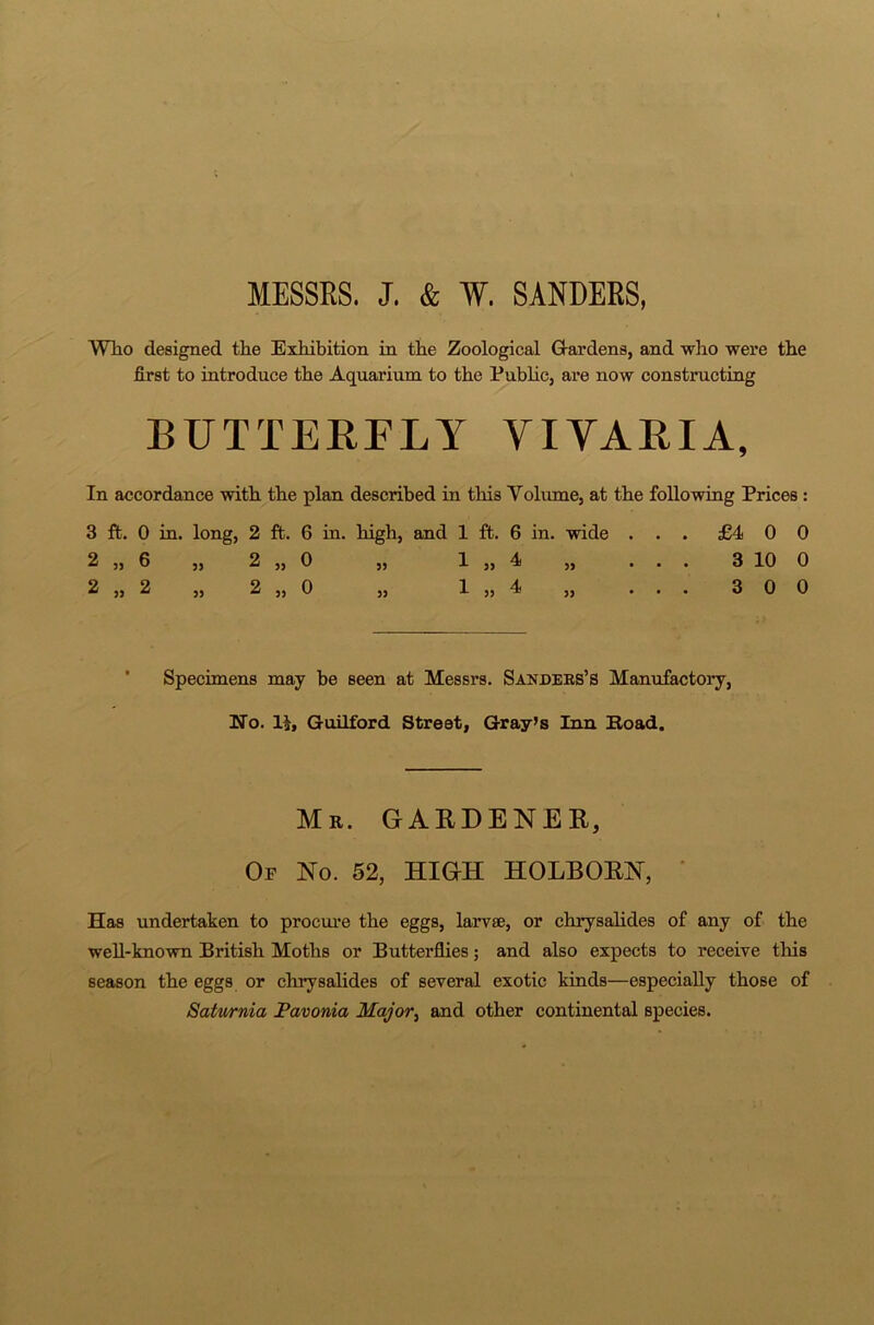 MESSRS. J. & W. SANDERS, Who designed the Exhibition in the Zoological Gardens, and who were the first to introduce the Aquarium to the Public, are now constructing BUTTERFLY VIYARIA, In accordance with the plan described in this Volume, at the following Prices : 3 ft. 0 in. long, 2 ft. 6 in. high, and 1 ft. 6 in. wide ... £400 2 „ 6 „ 2 „ 0 ,, 1 ,, 4 „ ... 3 10 0 2 ,, 2 „ 2 ,, 0 „ 1 ,, 4 „ ... 300 Specimens may be seen at Messrs. Sanders’s Manufactory, No. 1R Guilford Street, Gray’s Inn Road. Mr. GARDENER, Oe No. 52, HIGH HOLBORN, Has undertaken to procure the eggs, larvae, or chrysalides of any of the well-known British Moths or Butterflies; and also expects to receive this season the eggs or chrysalides of several exotic kinds—especially those of Saturnia Pavonia Major, and other continental species.