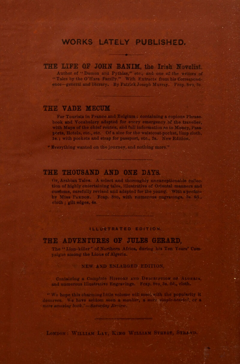 WORKS LATELY PUBLISHED. THE LIFE OF JOHN BANIM, the Irish Novelist. Author of “Damon and Pythias, etc., and one of the writers of “Tales by the O’Hara Family.” With Extracts from his Correspond- ence—general and literary. By Patrick Joseph Murray. Fcap. Svo. 5s. THE VADE MECTJM For Tourists in France and Belgium; containing a copious Phrase- book and Vocabulary adapted for every emergency bf the traveller, with Maps of the chief routes, and full information as to Money, Pass- ports, Hotels, etc., etc. Of a size for the waistcoat-pocket, limp cloth, Is.; with pockets and strap for passport, etc., 2s. New Edition. “ Everything wanted on the journey, and nothing more.” THE THOUSAND AND ONE DAYS. Or, Arabian Tales. A select and thoroughly unexceptionable collec- tion of highly entertaining tales, illustrative of Oriental manners and customs, carefully revised and adapted for the young. With apr by Miss Pardoe. Fcap. 8vo, with numerous engravings, 3s. cloth ; gilt edges, 4s. ILLUSTRATED EDITION. THE ADVENTURES OF JULES GERARD, The “ Lion-killer  of Northern Africa, during his Ten Ye I aigas among the Lions of Algeria Containing a Complete History axd Dbscriptio and numerous Illustrative Engravings. Fcap. 8vo, 1