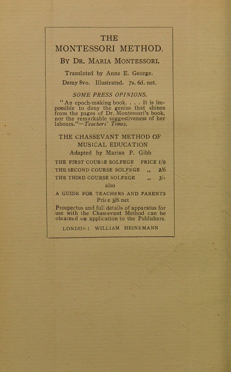 THE MONTESSORI METHOD. By Dr. Maria Montessori. Translated by Anne E. George. Demy 8vo. Illustrated. 7s. 6d. net. SOME PRESS OPINIONS. “An epoch-making book. ... It is im- possible to deny the genius that shines from the pages of Dr. Montessori’s book, nor the remarkable suggestiveness of her labours.”—Teachers’ Times. THE CHASSEVANT METHOD OF MUSICAL EDUCATION Adapted by Marian P. Gibb THE FIRST COURSE SOLFEGE PRICE l/9 THE SECOND COURSE SOLFEGE ,, 2/6 THE THIRD COURSE SOLFEGE ,, 3/- also A GUIDE FOR TEACHERS AND PARENTS Price 3/6 net Prospectus and full details of apparatus for use with the Chassevant Method can be obLaintd on application to the Publishers. LONDON : WILLIAM HE1NEMANN