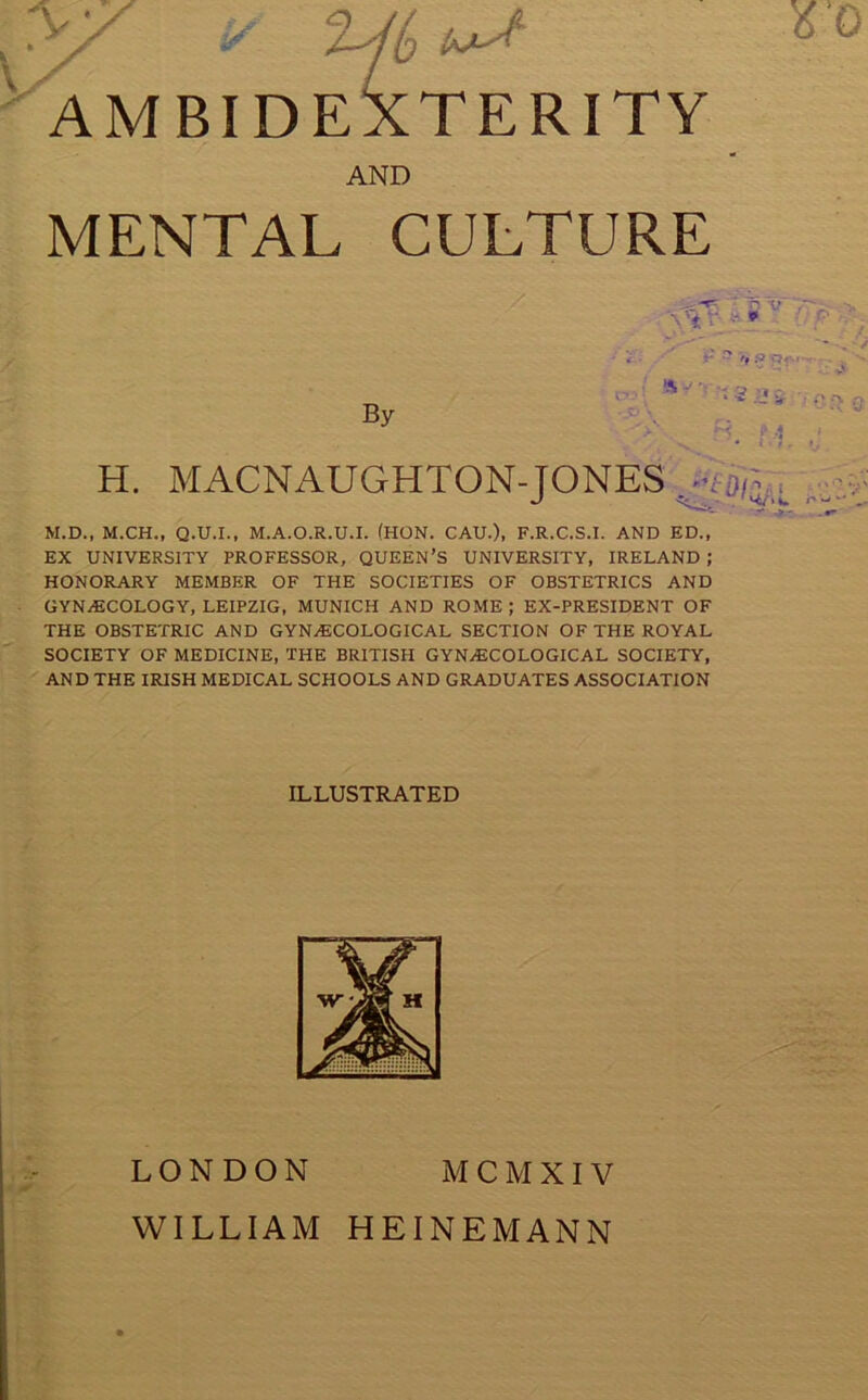 >/ y '%jl,t+A * o AMBIDEXTERITY AND MENTAL CULTURE By * S v p s ‘ * - '* ' •’ f> G •1 ' H. MACNAUGHTON-JONES M.D., M.CH., Q.U.I., M.A.O.R.U.I. (HON. CAU.), F.R.C.S.I. AND ED., EX UNIVERSITY PROFESSOR, QUEEN’S UNIVERSITY, IRELAND ; HONORARY MEMBER OF THE SOCIETIES OF OBSTETRICS AND GYNAECOLOGY, LEIPZIG, MUNICH AND ROME ; EX-PRESIDENT OF THE OBSTETRIC AND GYNAECOLOGICAL SECTION OF THE ROYAL SOCIETY OF MEDICINE, THE BRITISH GYNAECOLOGICAL SOCIETY, AND THE IRISH MEDICAL SCHOOLS AND GRADUATES ASSOCIATION ILLUSTRATED LONDON M CM XIV WILLIAM HEINE MANN