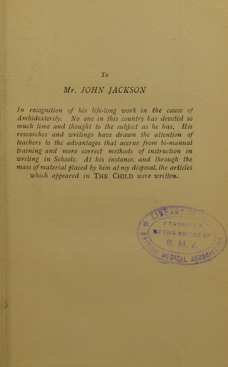 To Mr. JOHN JACKSON In recognition of his life-long work in the cause of Ambidexterity. No one in this country has devoted so much time and thought to the subject as he has. His researches and writings have drawn the attention of teachers to the advantages that accrue from bi-manual training and more correct methods of instruction in writing in Schools. At his instance, and through the mass of material placed by him at my disposal, the articles which appeared in The CHILD were written. .\V.' A - 7- > V m s VJii ' • p \ ->' f? ■* •. ; r- i 3 r? V . ' M. o'.  SiflOAL