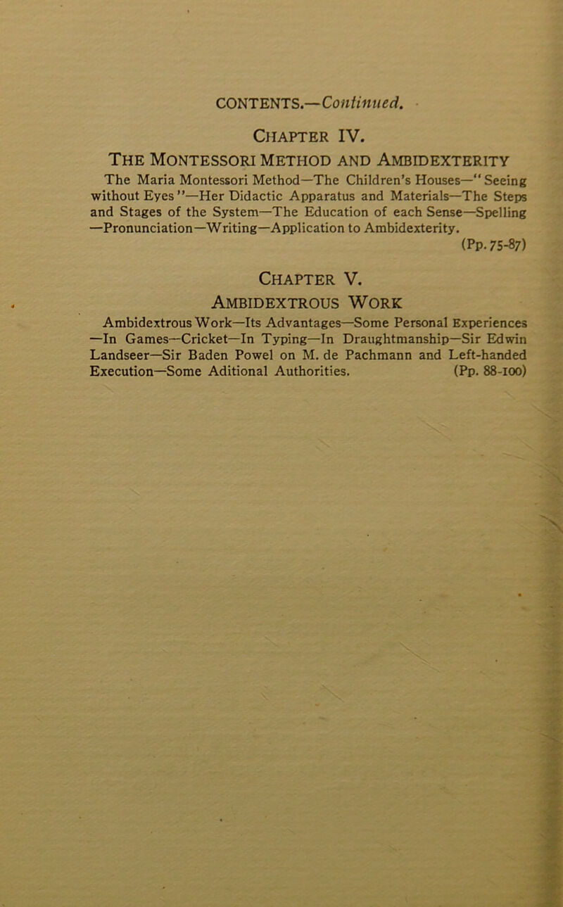 CONTENTS.—Continued. Chapter IV. The Montessori method and Ambidexterity The Maria Montessori Method—The Children’s Houses—“ Seeing without Eyes ”—Her Didactic Apparatus and Materials—The Steps and Stages of the System—The Education of each Sense—Spelling —Pronunciation—Writing—Application to Ambidexterity. (Pp. 75-87) Chapter V. Ambidextrous Work Ambidextrous Work—Its Advantages—Some Personal Experiences —In Games—Cricket—In Typing—In Draughtmanship—Sir Edwin Landseer—Sir Baden Powel on M. de Pachmann and Left-handed Execution—Some Aditional Authorities. (Pp. 88-100)