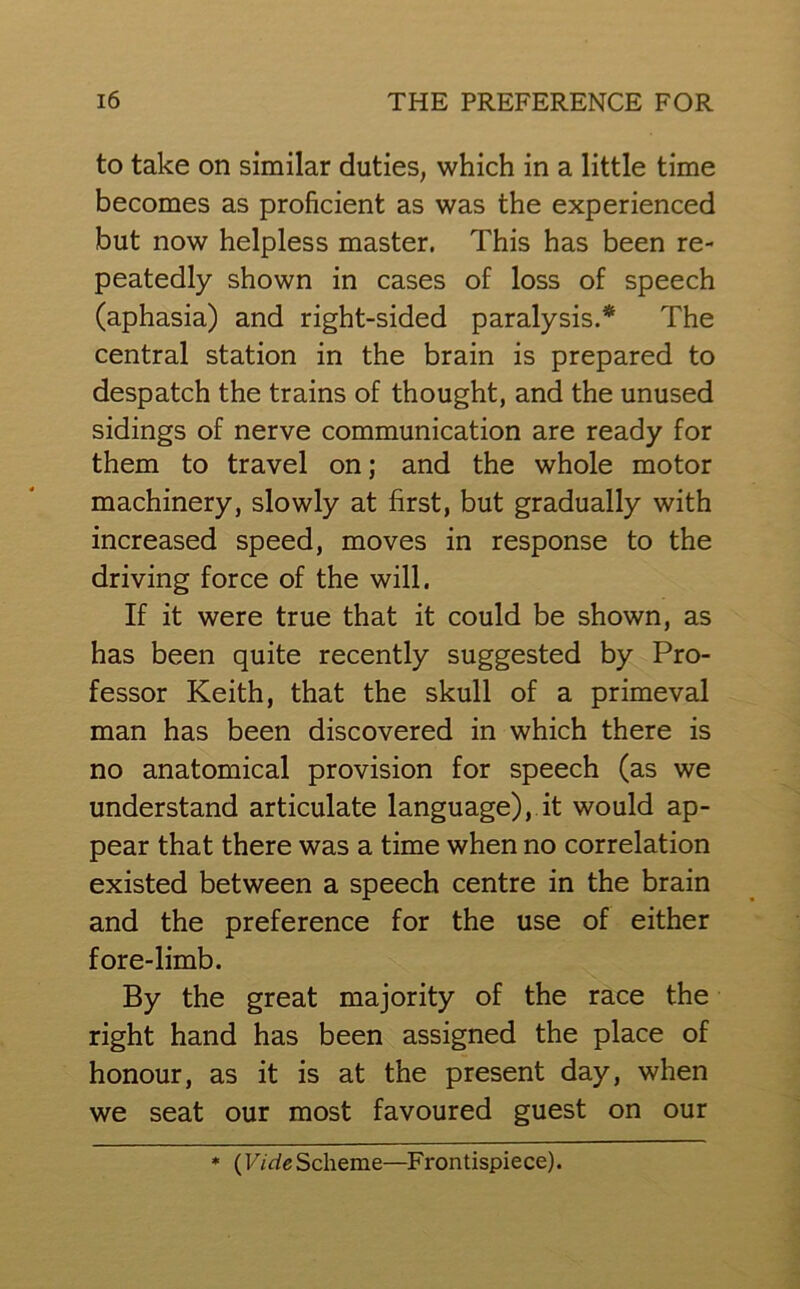 to take on similar duties, which in a little time becomes as proficient as was the experienced but now helpless master. This has been re- peatedly shown in cases of loss of speech (aphasia) and right-sided paralysis.* The central station in the brain is prepared to despatch the trains of thought, and the unused sidings of nerve communication are ready for them to travel on; and the whole motor machinery, slowly at first, but gradually with increased speed, moves in response to the driving force of the will. If it were true that it could be shown, as has been quite recently suggested by Pro- fessor Keith, that the skull of a primeval man has been discovered in which there is no anatomical provision for speech (as we understand articulate language), it would ap- pear that there was a time when no correlation existed between a speech centre in the brain and the preference for the use of either fore-limb. By the great majority of the race the right hand has been assigned the place of honour, as it is at the present day, when we seat our most favoured guest on our * (F/dgScheme—Frontispiece).