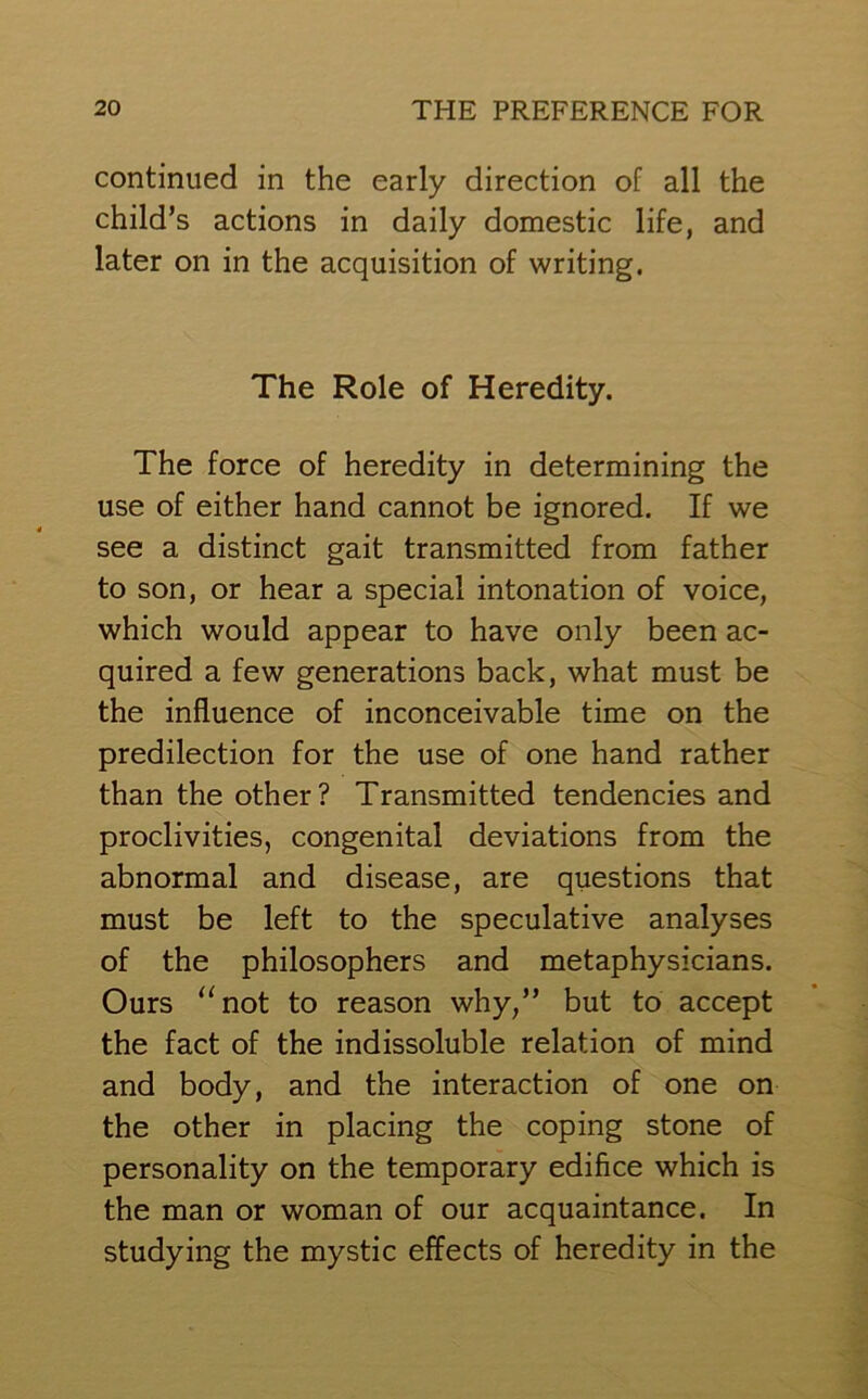 continued in the early direction of all the child’s actions in daily domestic life, and later on in the acquisition of writing. The Role of Heredity. The force of heredity in determining the use of either hand cannot be ignored. If we see a distinct gait transmitted from father to son, or hear a special intonation of voice, which would appear to have only been ac- quired a few generations back, what must be the influence of inconceivable time on the predilection for the use of one hand rather than the other? Transmitted tendencies and proclivities, congenital deviations from the abnormal and disease, are questions that must be left to the speculative analyses of the philosophers and metaphysicians. Ours “not to reason why,” but to accept the fact of the indissoluble relation of mind and body, and the interaction of one on the other in placing the coping stone of personality on the temporary edifice which is the man or woman of our acquaintance. In studying the mystic effects of heredity in the