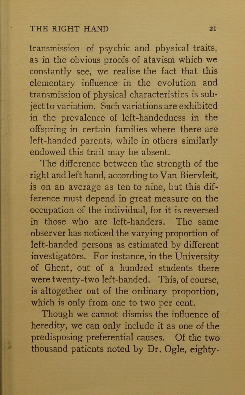 transmission of psychic and physical traits, as in the obvious proofs of atavism which we constantly see, we realise the fact that this elementary influence in the evolution and transmission of physical characteristics is sub- ject to variation. Such variations are exhibited in the prevalence of left-handedness in the offspring in certain families where there are left-handed parents, while in others similarly endowed this trait may be absent. The difference between the strength of the right and left hand, according to Van Biervleit, is on an average as ten to nine, but this dif- ference must depend in great measure on the occupation of the individual, for it is reversed in those who are left-handers. The same observer has noticed the varying proportion of left-handed persons as estimated by different investigators. For instance, in the University of Ghent, out of a hundred students there were twenty-two left-handed. This, of course, is altogether out of the ordinary proportion, which is only from one to two per cent. Though we cannot dismiss the influence of heredity, we can only include it as one of the predisposing preferential causes. Of the two thousand patients noted by Dr. Ogle, eighty-