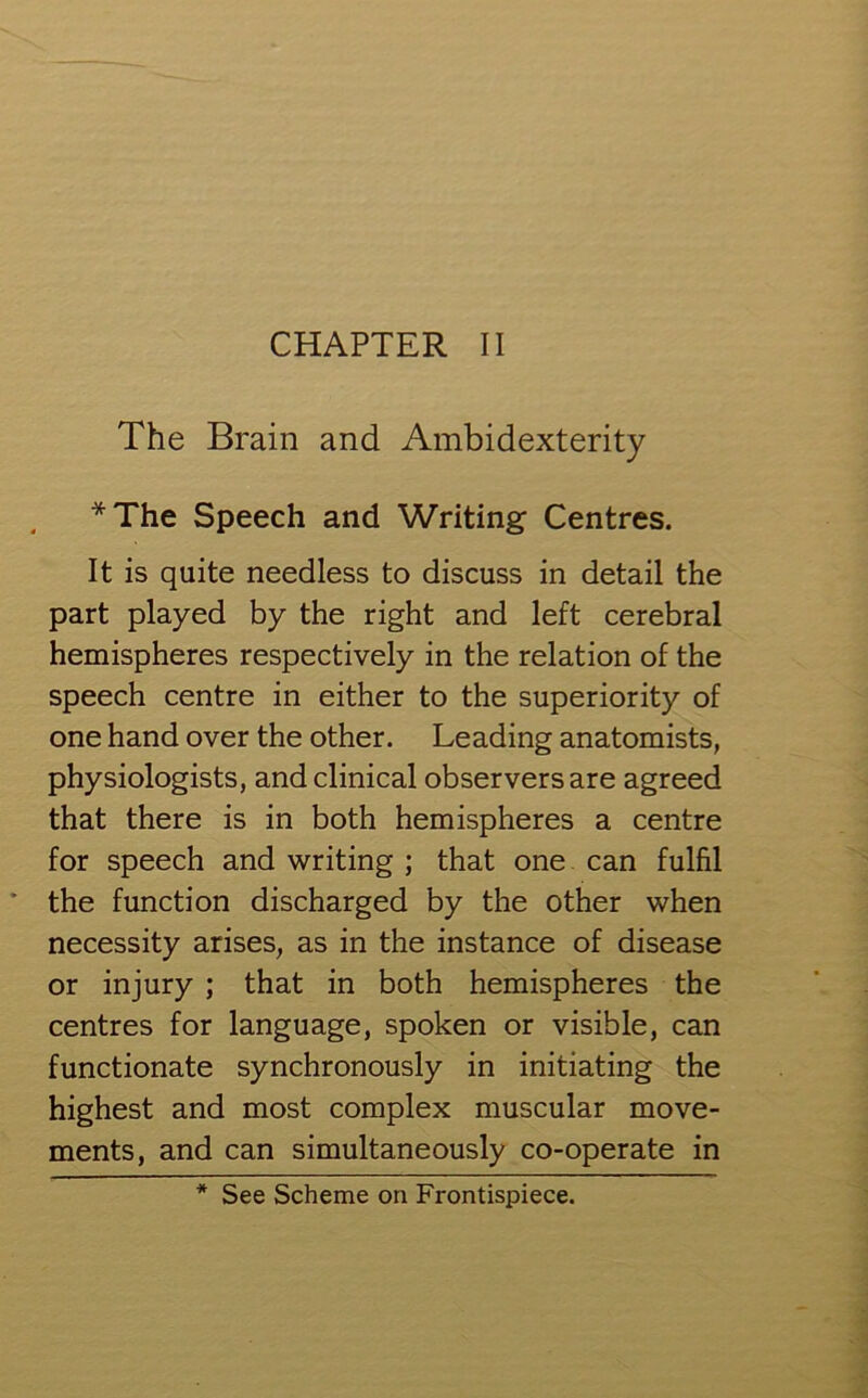 CHAPTER II The Brain and Ambidexterity *The Speech and Writing Centres. It is quite needless to discuss in detail the part played by the right and left cerebral hemispheres respectively in the relation of the speech centre in either to the superiority of one hand over the other. Leading anatomists, physiologists, and clinical observers are agreed that there is in both hemispheres a centre for speech and writing ; that one can fulfil the function discharged by the other when necessity arises, as in the instance of disease or injury ; that in both hemispheres the centres for language, spoken or visible, can functionate synchronously in initiating the highest and most complex muscular move- ments, and can simultaneously co-operate in See Scheme on Frontispiece.