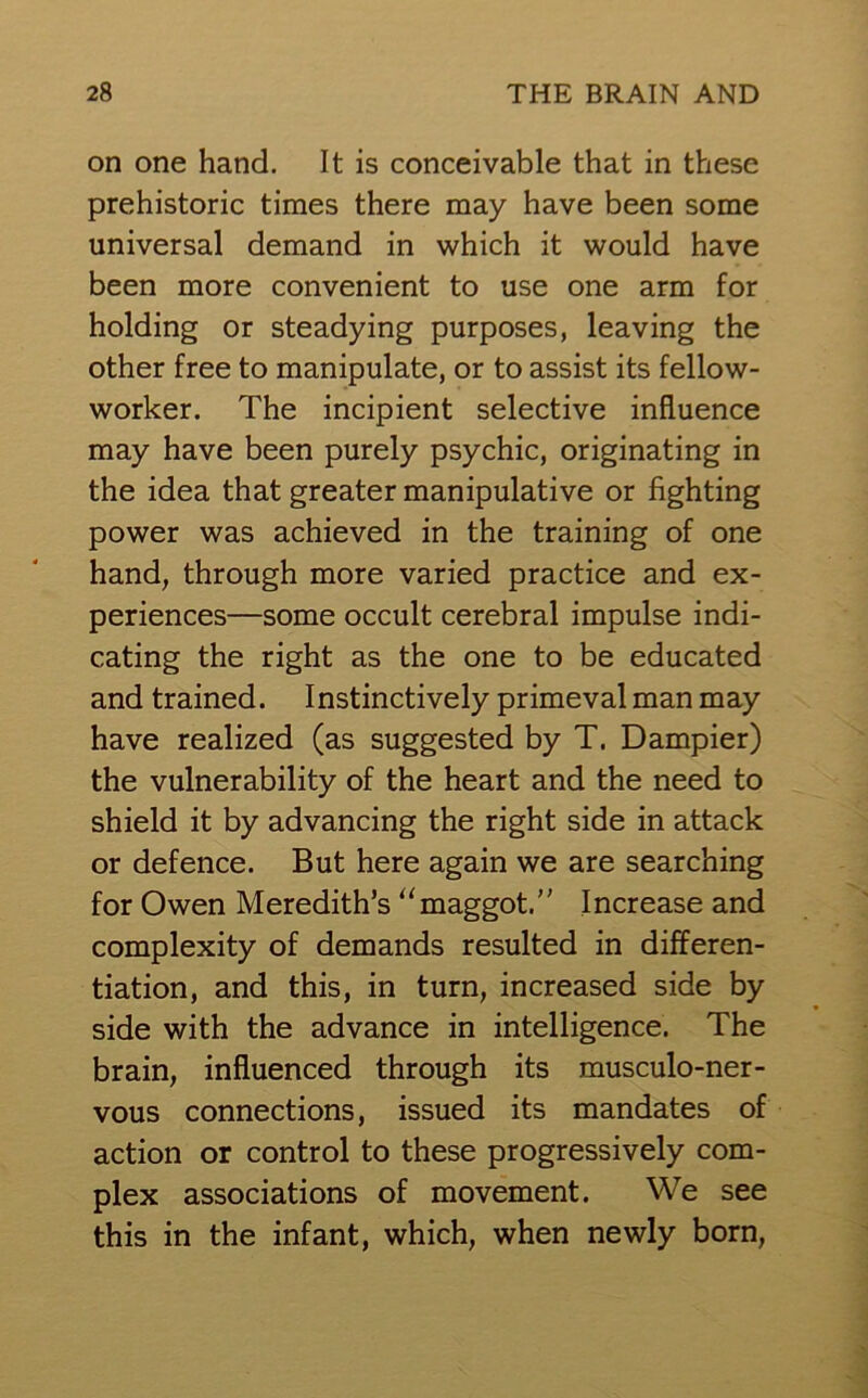 on one hand. It is conceivable that in these prehistoric times there may have been some universal demand in which it would have been more convenient to use one arm for holding or steadying purposes, leaving the other free to manipulate, or to assist its fellow- worker. The incipient selective influence may have been purely psychic, originating in the idea that greater manipulative or fighting power was achieved in the training of one hand, through more varied practice and ex- periences—some occult cerebral impulse indi- cating the right as the one to be educated and trained. Instinctively primeval man may have realized (as suggested by T. Dampier) the vulnerability of the heart and the need to shield it by advancing the right side in attack or defence. But here again we are searching for Owen Meredith’s “maggot.” Increase and complexity of demands resulted in differen- tiation, and this, in turn, increased side by side with the advance in intelligence. The brain, influenced through its musculo-ner- vous connections, issued its mandates of action or control to these progressively com- plex associations of movement. We see this in the infant, which, when newly born,