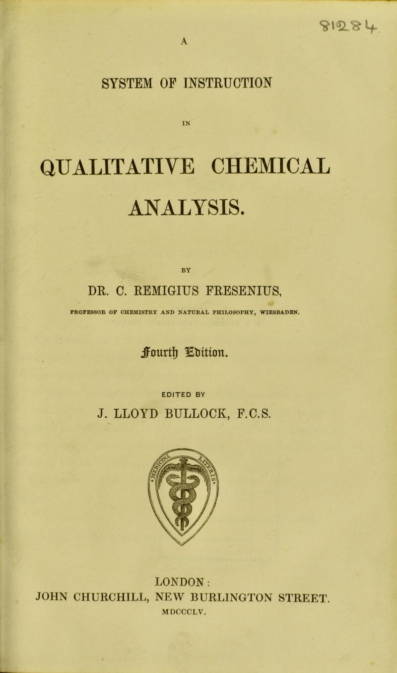 A SYSTEM OF INSTRUCTION IN QUALITATIVE CHEMICAL ANALYSIS. BY DR. C. REMIGIUS FRESENIUS, *9 PROFESSOR OF CHEMISTRY AND NATURAL PHILOSOPHY, WIESBADEN. jFourtfj lEUitioit. EDITED BY J. LLOYD BULLOCK, F.C.S. LONDON: JOHN CHURCHILL, NEW BURLINGTON STREET. MDCCCLV.