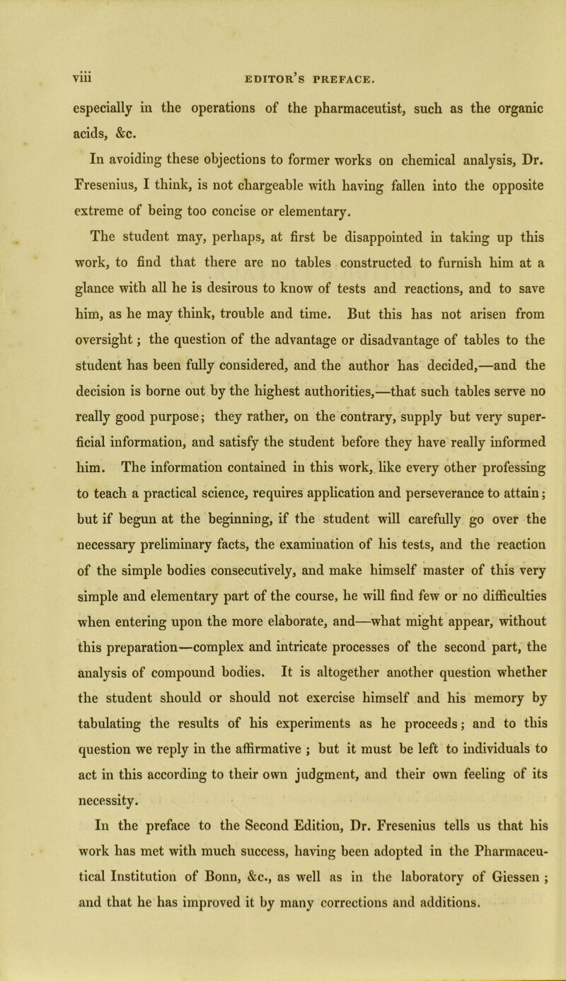 especially in the operations of the pharmaceutist, such as the organic acids, &c. In avoiding these objections to former works on chemical analysis, Dr. Fresenius, I think, is not chargeable with having fallen into the opposite extreme of being too concise or elementary. The student may, perhaps, at first be disappointed in taking up this work, to find that there are no tables constructed to furnish him at a glance with all he is desirous to know of tests and reactions, and to save him, as he may think, trouble and time. But this has not arisen from oversight; the question of the advantage or disadvantage of tables to the student has been fully considered, and the author has decided,—and the decision is borne out by the highest authorities,—that such tables serve no really good purpose; they rather, on the contrary, supply but very super- ficial information, and satisfy the student before they have really informed him. The information contained in this work, like every other professing to teach a practical science, requires application and perseverance to attain; but if begun at the beginning, if the student will carefully go over the necessary preliminary facts, the examination of his tests, and the reaction of the simple bodies consecutively, and make himself master of this very simple and elementary part of the course, he will find few or no difficulties when entering upon the more elaborate, and—what might appear, without this preparation—complex and intricate processes of the second part, the analysis of compound bodies. It is altogether another question whether the student should or should not exercise himself and his memory by tabulating the results of his experiments as he proceeds; and to this question we reply in the affirmative ; but it must be left to individuals to act in this according to their own judgment, and their own feeling of its necessity. In the preface to the Second Edition, Dr. Fresenius tells us that his work has met with much success, having been adopted in the Pharmaceu- tical Institution of Bonn, &c., as well as in the laboratory of Giessen ; and that he has improved it by many corrections and additions.