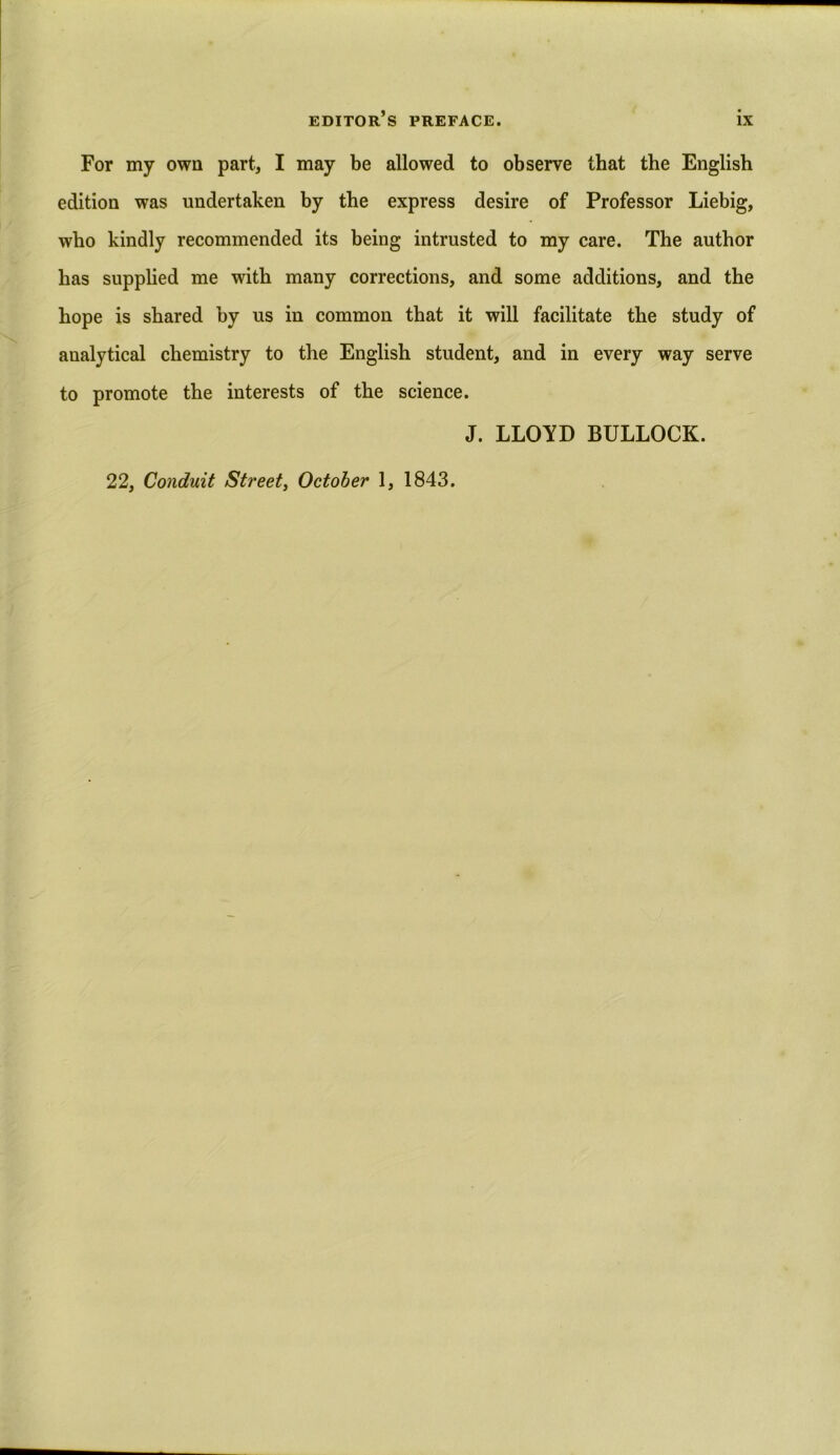 For my own part., I may be allowed to observe that the English edition was undertaken by the express desire of Professor Liebig, who kindly recommended its being intrusted to my care. The author has supplied me with many corrections, and some additions, and the hope is shared by us in common that it will facilitate the study of analytical chemistry to the English student, and in every way serve to promote the interests of the science. J. LLOYD BULLOCK.