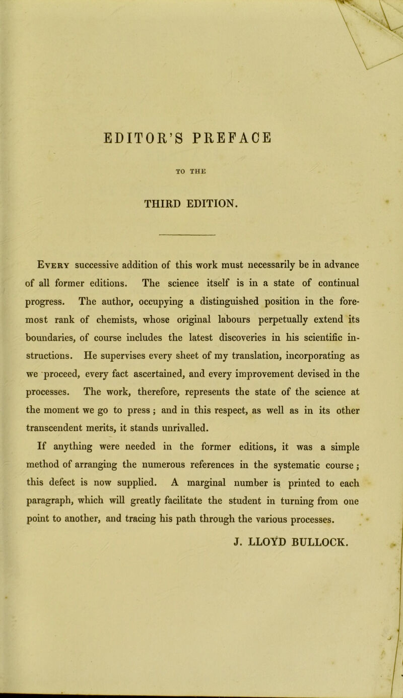 TO THE THIRD EDITION. Every successive addition of this work must necessarily be in advance of all former editions. The science itself is in a state of continual progress. The author, occupying a distinguished position in the fore- most rank of chemists, whose original labours perpetually extend its boundaries, of course includes the latest discoveries in his scientific in- structions. He supervises every sheet of my translation, incorporating as we proceed, every fact ascertained, and every improvement devised in the processes. The work, therefore, represents the state of the science at the moment we go to press; and in this respect, as well as in its other transcendent merits, it stands unrivalled. If anything were needed in the former editions, it was a simple method of arranging the numerous references in the systematic course; this defect is now supplied. A marginal number is printed to each paragraph, which will greatly facilitate the student in turning from one point to another, and tracing his path through the various processes. J. LLOYD BULLOCK.