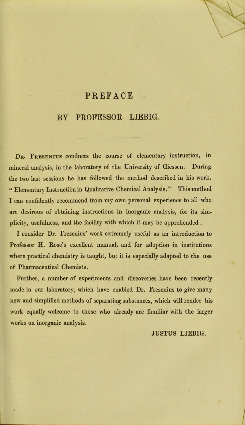 BY PROFESSOR LIEBIG. Dr. Fresenius conducts the course of elementary instruction, in mineral analysis, in the laboratory of the University of Giessen. During the two last sessions he has followed the method described in his work, “ Elementary Instruction in Qualitative Chemical Analysis.” This method I can confidently recommend from my own personal experience to all who are desirous of obtaining instructions in inorganic analysis, for its sim- plicity, usefulness, and the facility with which it may be apprehended . I consider Dr. Fresenius’ work extremely useful as an introduction to Professor H. Rose’s excellent manual, and for adoption in institutions where practical chemistry is taught, but it is especially adapted to the use of Pharmaceutical Chemists. Further, a number of experiments and discoveries have been recently made in our laboratory, which have enabled Dr. Fresenius to give many new and simplified methods of separating substances, which will render his work equally welcome to those who already are familiar with the larger works on inorganic analysis. JUSTUS LIEBIG.