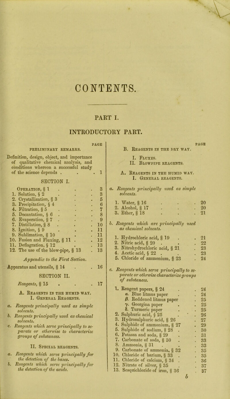 CONTENTS PART I. INTRODUCTORY PART. PAGE PRELIMINARY REMARKS. Definition, design, object, and importance of qualitative chemical analysis, and conditions whereon a successful study of the science depends . . .1 SECTION I. Operation, § 1 . .3 1. Solution, § 2 . . .3 2. Crystallization, § 3 . .5 3. Precipitation, § 4 . .6 4. Filtration, § 5 . . .7 5. Decantation, § 6 . .8 6. Evaporation, § 7 • .9 7. Distillation, § 8 . .10 8. Ignition, § 9 . . .11 9. Sublimation, § 10 . .11 10. Fusion and Fluxing, § 11 . 12 11. Deflagration, § 12 . .13 12. The use of the blow-pipe, § 13 . 13 Appendix to the First Section. Apparatus and utensils, § 14 . .16 SECTION II. R,eagents, § 15 . . .17 A. Reagents in the humid way. I. General Reagents. a. Reagents principally used as simple solvents. l>. Reagents principally used as chemical solvents. c. Reagents which serve principally to se- parate or otherwise to characterize groups of substances. II. Special reagents. a. Reagents which serve principally for the detection of the bases. b. Reagents which serve principally for the detection of the acids. page B. Reagents in the dry way. I. Fluxes. II. Blowpipe reagents. A. Reagents in the humid way. I. General reagents. a. Reagents principally ttsed as simple solvents. 1. Water, § 16 . . .20 2. Alcohol, § 17 • . .20 3. Ether, § 18 . . .21 b. Reagents which are principally used as chemical solvents. 1. Hydrochloric acid, § 19 . 21 2. Nitric acid, § 20 . 22 3. Nitrohydrochloric acid, § 21 . 23 4. Acetic acid, § 22 . . 23 5. Chloride of ammonium, § 23 . 24 c. Reagents which serve principally to se- parate or othrvnse characterize groups of substances. 1. Reagent papers, § 24 . 24 a. Blue litmus paper . 24 /3. Reddened litmus paper . 25 y. Georgina paper . 25 8. Turmeric paper . 25 2. Sulphuric acid, $ 25 . 26 3. Hydrosulphuric acid, § 26 . 27 4. Sulphide of ammonium, § 27 . 29 5. Sulphide of sodium, § 28 . . 30 6. Potassa and soda, § 29 . 31 7. Carbonate of soda, § 30 . 33 8. Ammonia, § 31 . 33 9. Carbonate of ammonia, § 32 . 35 10. Chloride of barium, § 33 . 35 11. Chloride of calcium, § 34 . . 36 12. Nitrate of silver, § 35 . 37 13. Sesquichloride of iron, § 36 . 37 b