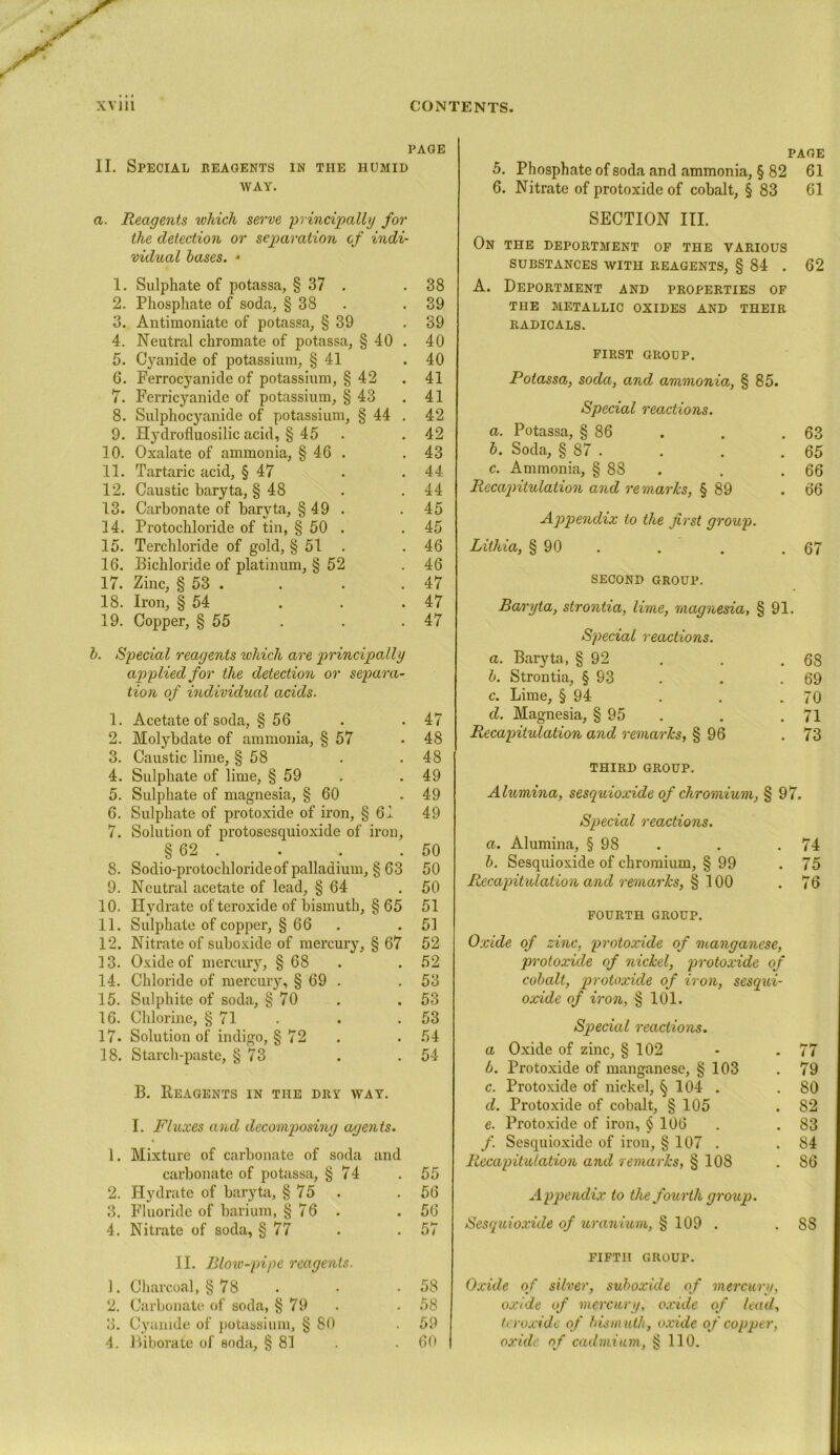 PAGE II. Special reagents in the humid way. a. Reagents which serve principally for the detection or separation cf indi- vidual bases. - 1. Sulphate of potassa, § 37 . .38 2. Phosphate of soda, § 38 . .39 3. Antimoniate of potassa, § 39 .39 4. Neutral chromate of potassa, § 40 . 40 5. Cyanide of potassium, § 41 .40 6. Ferrocyanide of potassium, § 42 . 41 7. Ferricyanide of potassium, § 43 . 41 8. Sulphocyanide of potassium, § 44 . 42 9. Hydrofluosilic acid, § 45 .42 10. Oxalate of ammonia, § 46 . .43 11. Tartaric acid, § 47 . .44 12. Caustic baryta, § 48 . .44 13. Carbonate of baryta, § 49 . . 45 14. Protochloride of tin, § 50 . .45 15. Terchloride of gold, § 51 .46 16. Bichloride of platinum, § 52 .46 17. Zinc, § 53 . . . .47 18. Iron, § 54 . . .47 19. Copper, § 55 . . .47 b. Special reagents which are principally applied for the detection or separa- tion of individual acids. 1. Acetate of soda, § 56 . .47 2. Molybdate of ammonia, § 57 .48 3. Caustic lime, § 58 . .48 4. Sulphate of lime, § 59 . .49 5. Sulphate of magnesia, § 60 .49 6. Sulphate of protoxide of iron, § 61 49 7. Solution of protosescjuioxide of iron, § 62 . . . .50 8. Sodio-protochloride of palladium, § 63 50 9. Neutral acetate of lead, § 64 .50 10. Hydrate of teroxide of bismuth, § 65 51 11. Sulphate of copper, § 66 . . 51 12. Nitrate of suboxide of mercury, § 67 52 13. Oxide of mercury, § 68 . 52 14. Chloride of mercuiy, § 69 . .53 15. Sulphite of soda, § 70 . .53 16. Chlorine, § 71 . . .53 17. Solution of indigo, § 72 . . 54 18. Starch-paste, § 73 . . 54 B. Reagents in the dry way. I. Fluxes and decomposing agents. 1. Mixture of carbonate of soda and carbonate of potassa, § 74 .55 2. Hydrate of baryta, § 75 . .56 3. Fluoride of barium, §76 .56 4. Nitrate of soda, § 77 . .57 II. Blow-pipe reagents. 1. Charcoal, §78 . . .58 2. Carbonate of soda, § 79 . .58 3. Cyanide of potassium, § 80 . 59 4. Biborate of soda, § 81 . . 60 page 5. Phosphate of soda and ammonia, § 82 61 6. Nitrate of protoxide of cobalt, § 83 61 SECTION III. On the deportment of the various SUBSTANCES WITH REAGENTS, § 84 . 62 A. Deportment and properties of THE METALLIC OXIDES AND THEIR RADICALS. FIRST GROUP. Potassa, soda, and ammonia, § 85. Special reactions. a. Potassa, § 86 . . .63 b. Soda, § 87 . . . .65 c. Ammonia, § 88 . .66 Recapitulation and remarks, § 89 .66 Appendix to the first group. Lithia, § 90 . . . .67 SECOND GROUP. Baryta, strontia, lime, magnesia, § 91. Special reactions. a. Baryta, § 92 . . . 6S b. Strontia, § 93 . . .69 c. Lime, § 94 . . .70 cl. Magnesia, § 95 . . .71 Recapitulation and remarks, § 96 .73 THIRD GROUP. Alumina, sesquioxide of chromium, § 97. Special reactions. a. Alumina, § 98 . . .74 b. Sesquioxide of chromium, § 99 .75 Recapitulation and remarks, § 100 . 76 FOURTH GROUP. Oxide of zinc, protoxide of manganese, protoxide of nickel, protoxide of cobalt, protoxide of iron, sesqui- oxide of iron, § 101. Special reactions. a Oxide of zinc, § 102 - - 77 b. Protoxide of manganese, § 103 . 79 c. Protoxide of nickel, § 104 . .80 d. Protoxide of cobalt, § 105 . S2 e. Protoxide of iron, § 106 . .83 /. Sesquioxide of iron, § 107 . .84 Recapitulation and remarks, § 108 .86 Appendix to the fourth group. Sesquioxide of uranium, § 109 . . 88 FIFTH GROUP. Oxide of silver, suboxide of mercury, oxide of mercury, oxide of lead, teroxide of bism uth, oxide of copper, oxide of cadmium, § 110.