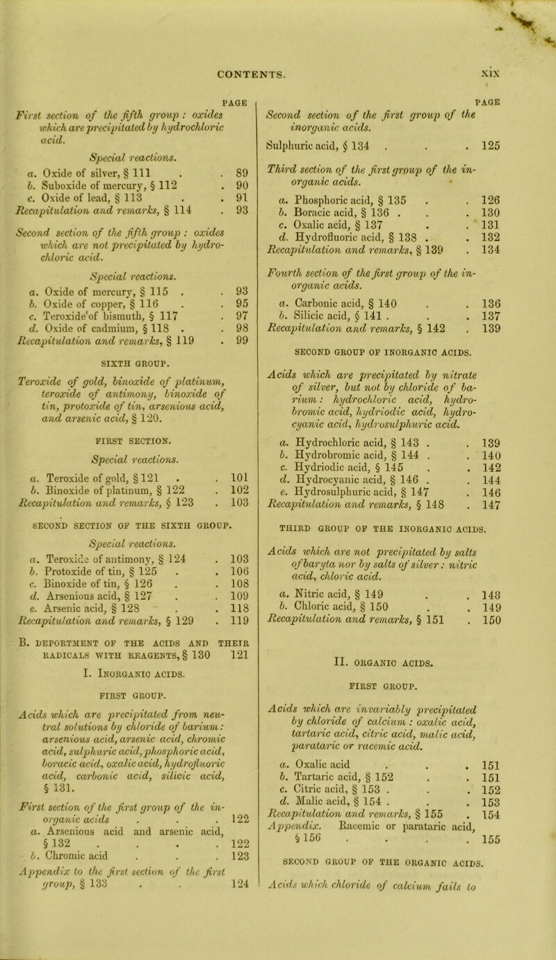 PAGE First section of the fifth group : oxides which are precipitated by hydrochloric acid. Special reactions. a. Oxide of silver, § 111 . . 89 b. Suboxide of mercury, § 112 . 90 c. Oxide of lead, § 113 . .91 Recapitulation and remarks, § 114 . 93 Second section of the fifth group : oxides which are not precipitated by hydro- chloric acid. Special reactions. a. Oxide of mercury, § 115 .93 b. Oxide of copper, § 116 . .95 c. Teroxide'of bismuth, § 117 .97 d. Oxide of cadmium, § 118 . . 98 Recapitulation and remarks, % 119 . 99 SIXTH GROUP. Teroxide of gold, binoxide of platinum, teroxide of antimony, binoxide of tin, protoxide of tin, arsenious acid, and arsenic acid, § 120. FIRST SECTION. Special reactions. a. Teroxide of gold, § 121 . . 101 b. Binoxide of platinum, § 122 . 102 Recapitulation and remarks, § 123 . 103 SECOND SECTION OF THE SIXTH GROUP. Special reactions. a. Teroxide of antimony, § 124 . 103 b. Protoxide of tin, § 125 . . 106 c. Binoxide of tin, § 126 . . 108 d. Arsenious acid, § 127 . .109 e. Arsenic acid, § 128 ~ . .118 Recapitulation and remarks, § 129 . 119 B. DEPORTMENT OF THE ACIDS AND THEIR RADICALS WITH REAGENTS, § 130 121 I. Inorganic acids. FIRST GROUP. Acids vihich are precipitated from neu- tral solutions by chloride of barium: arsenious acid, arsenic acid, chromic acid, sulpjhuric acid,phosphoric acid, boracic acid, oxalic acid, hydrofluoric acid, carbonic acid, silicic acid, § 131. First section of the first group of the in- organic acids . . .122 a. Arsenious acid and arsenic acid, § 132 . . . 122 b. Chromic acid . . .123 Appendix to the first section of the first group, § 133 . . 124 page Second section of the first group of the inorganic acids. Sulphuric acid, $ 134 . . . 125 Third section of the first group of the in- organic acids. a. Phosphoric acid, § 135 . . 126 b. Boracic acid, § 136 . . . 130 c. Oxalic acid, § 137 . .131 d. Hydrofluoric acid, § 138 . . 132 Recapitulation and remarks, § 139 . 134 Fourth section of the first group of the in- organic acids. a. Carbonic acid, § 140 . . 136 b. Silicic acid, § 141 . . .137 Recapitulation and remarks, § 142 . 139 SECOND GROUP OF INORGANIC ACIDS. Acids which are precipitated by nitrate of silver, but not by chloride of ba- rium : hydrochloric acid, hydro- bromic acid, hydriodic acid, hydro- cyanic acid, hydrosulphuric acid. a. Hydrochloric acid, § 143 . .139 b. Hydrobromic acid, § 144 . . 140 c. Hydriodic acid, § 145 . . 142 d. Hydrocyanic acid, § 146 . . 144 e. Hydrosulphuric acid, § 147 . 146 Recapitulation and remarks, § 148 . 147 THIRD GROUP OF THE INORGANIC ACIDS. Acids which are not precipitated by salts of baryta nor by salts of silver: nitric acid, chloric acid. a. Nitric acid, § 149 . . 148 b. Chloric acid, § 150 . .149 Recapitulation and remarks, § 151 . 150 II. ORGANIC ACIDS. FIRST GROUP. Acids which are invariably precipitated by chloride of calcium : oxalic acid, tartanc acid, citric acid, malic acid, parataric or racemic acid. a. Oxalic acid . . .151 b. Tartaric acid, § 152 . . 151 c. Citric acid, § 153 . . . 152 d. Malic acid, § 154 . . .153 Recapitulation and remarks, § 155 . 154 Appendix. Racemic or parataric acid, § 156 . . . 155 SECOND GROUP OF THE ORGANIC ACIDS. Acids which chloride of calcium fails to