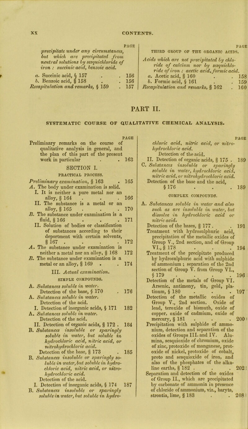PAGE 'precipitate under any circumstances, but which are precipitated from neutral solutions by sesquicldoride of iron : succinic acid, benzoic acid. a. Succinic acid, § 157 . .156 b. Benzoic acid, § 158 . . 156 Recapitxdation and remarks, % 159 . 157 PAGE THIRD GROUP OP THE ORGANIC ACIDS. Acids which ore not precipitoded by chlo- ride of calcium nor by sesquichlo- ride of iron ; acetic acid, formic acid. a. Acetic acid, § 160 . .158 b. Formic acid, § 161 . . 159 Recapitulation and remarks, § 162 . 160 PART II. SYSTEMATIC COURSE OF QUALITATIVE CHEMICAL ANALYSIS. PAGE Preliminary remarks on the course of qualitative analysis in general, and the plan of this part of the present work in particular . .163 SECTION I. PRACTICAL PROCESS. Preliminary examination, § 163 . 165 A. The body under examination is solid. I. It is neither a pure metal nor an alloy, § 164 . . . 166 II. The substance is a metal or an alloy, § 165 . . . 170 B. The substance under examination is a fluid, § 166 . . . 171 II. Solution of bodies or classification of substances according to their deportment with certain solvents, §167 . . . _ .. 172 A. The substance under examination is neither a metal nor an alloy, § 168 172 B. The substance under examination is a metal or an alloy, § 169 . .174 III. Actual examination. SIMPLE COMPOUNDS. A. Substances soluble in water. Detection of the base, § 170 . 176 A. Substances soluble in water. Detection of the acid. I. Detection of inorganic acids, § 171 182 A. Substances soluble in water. Detection of the acid. II. Detection of organic acids, § 172 . 184 B. Substances insoluble or sparingly soluble in water, but soluble in hydrochloric acid, nitric acid, or nitrohydrochloric acid. Detection of the base, § 173 . 185 B. Substances msoluble or sparingly so- luble in water, but soluble in hydro- chloric acid, nitric acid, or nitro- hydrochloric acid. Detection of the acid. I. Detection of inorganic acids, § 174 187 B. Substances insohdde or sparingly soluble in water, but soluble in hydro- PAGE chloric acid, nitric acid, or nitro- hydrochloric acid. Detection of the acid. II. Detection of organic acids, § 175 . 189 C. Substances insoluble or sparingly soluble in water, hydrochloric acid, nitric acid, or nitrohydrochloric acid. Detection of the base and the acid, §176 . . . 189 COMPLEX COMPOUNDS. A. Substances soluble in water and also such as are insoluble in water, but dissolve in hydrochloric acid or nitric acid. Detection of the bases, § 177 . . 191 Treatment with hydrosulphuric acid, precipitation of the metallic oxides of Group V., 2nd section, and of Group VI., § 178 . . . 194 Treatment of the precipitate produced by hydrosulphuric acid Math sulphide of ammonium ; separation of the 2nd section of Group V. from Group VI., § 179 . . . 196 Detection of the metals of Group VI. Arsenic, antimony, tin, gold, pla- tinum, § 180 . . .197 Detection of the metallic oxides of Group V., 2nd section. Oxide of lead, teroxide of bismuth, oxide of copper, oxide of cadmium, oxide of mercury, § 181 . . . 200 Precipitation with sulphide of ammo- nium, detection and separation of the oxides of Groups III. and IV. Alu- mina, sesquioxide of chromium, oxide of zinc, protoxide of manganese, prot- oxide of nickel, protoxide of cobalt, proto and sesquioxide of iron, and also of the phosphates of the alka- line earths, § 182 . . . 202 . Separation and detection of the oxides of Group II., which are precipitated by carbonate of ammonia in presence of chloride of ammonium, viz., baryta, strontia, lime, § 183 . . 208