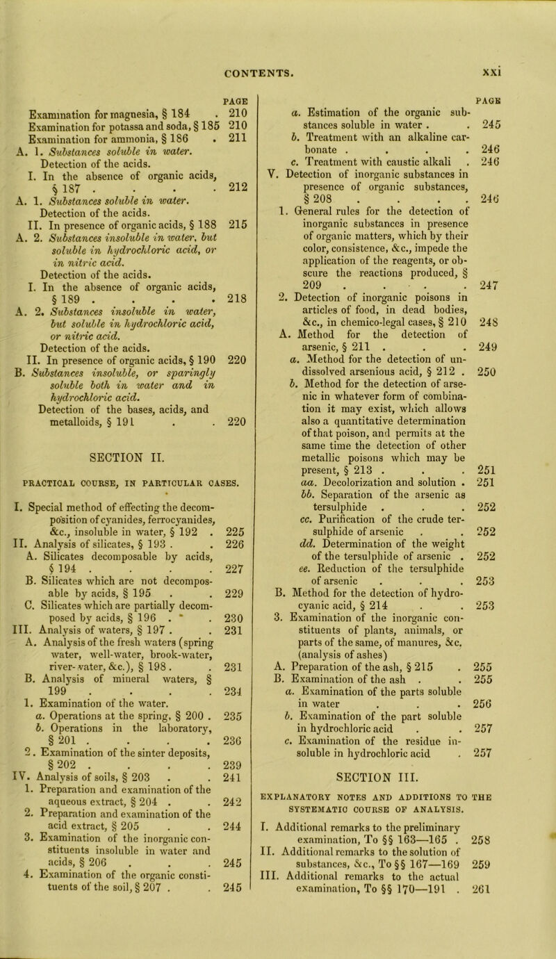 PAGE Examination for magnesia, § 184 . 210 Examination for potassa and soda, § 185 210 Examination for ammonia, § 186 . 211 A. 1. Substances soluble in water. Detection of the acids. I. In the absence of organic acids, ^ 187 . • • .212 A. 1. Siibstances soluble in water. Detection of the acids. II. In presence of organic acids, § 188 215 A. 2. Substances insoluble in water, but soluble in hydrochloric acid, or in nitric acid. Detection of the acids. I. In the absence of organic acids, § 189 . . . . 218 A. 2. Substances insoluble in water, but soluble in hydrochloric acid, or nitric acid. Detection of the acids. II. In presence of organic acids, § 190 220 B. Substances insoluble, or sparingly soluble both in water and in hydrochloric acid. Detection of the bases, acids, and metalloids, § 191 . . 220 SECTION II. PRACTICAL COURSE, IN PARTICULAR CASES. I. Special method of effecting the decom- position of cyanides, ferrocyanides, &c., insoluble in water, § 192 . 225 II. Analysis of silicates, § 193 . . 226 A. Silicates decomposable by acids, f 194 . . . . 227 B. Silicates which are not decompos- able by acids, § 195 . . 229 C. Silicates which are partially decom- posed by acids, § 196 . “ . 230 III. Analysis of waters, § 197 . . 231 A. Analysis of the fresh waters (spring water, well-water, brook-water, river- vater, &c.), § 198 . . 231 B. Analysis of mineral waters, § 199 . . . 234 1. Examination of the water. a. Operations at the spring, § 200 . 235 b. Operations in the laboratory, § 201 . . . . 236 2 . Examination of the sinter deposits, § 202 . . . . 239 IV. Analysis of soils, § 203 . .241 1. Preparation and examination of the aqueous extract, § 204 . . 242 2. Preparation and examination of the acid extract, § 205 . . 244 3. Examination of the inorganic con- stituents insoluble in water and acids, § 206 . . .245 4. Examination of the organic consti- tuents of the soil, § 207 . . 245 PAGE a. Estimation of the organic sub- stances soluble in water . .245 b. Treatment with an alkaline car- bonate .... 246 c. Treatment with caustic alkali . 246 V. Detection of inorganic substances in presence of organic substances, § 208 . . 246 1. General rules for the detection of inorganic substances in presence of organic matters, which by then- color, consistence, &c., impede the application of the reagents, or ob- scure the reactions produced, § 209 . . . 247 2. Detection of inorganic poisons in articles of food, in dead bodies, &c., in chemico-legal cases, § 210 24S A. Method for the detection of arsenic, § 211 . . . 249 a. Method for the detection of un- dissolved arsenious acid, § 212 . 250 b. Method for the detection of arse- nic in whatever form of combina- tion it may exist, which allows also a quantitative determination of that poison, and permits at the same time the detection of other metallic poisons which may be present, § 213 . . .251 aa. Decolorization and solution . 251 bb. Separation of the arsenic as tersulphide . . . 252 cc. Purification of the crude ter- sulphide of arsenic . . 252 dd. Determination of the weight of the tersulphide of arsenic . 252 ee. Reduction of the tersulphide of arsenic . . . 253 B. Method for the detection of hydro- cyanic acid, § 214 . . 253 3. Examination of the inorganic con- stituents of plants, animals, or parts of the same, of manures, See. (analysis of ashes) A. Preparation of the ash, § 215 . 255 B. Examination of the ash . . 255 a. Examination of the parts soluble in water . . . 256 b. Examination of the part soluble in hydrochloric acid . . 257 c. Examination of the residue in- soluble in hydrochloric acid . 257 SECTION III. EXPLANATORY NOTES AND ADDITIONS TO THE SYSTEMATIC COURSE OP ANALYSIS. I. Additional remarks to the preliminary examination, To §§ 163—165 . 258 II. Additional remarks to the solution of substances, &c., To§§ 167—169 259 III. Additional remarks to the actual examination, To §§ 170—191 . 261