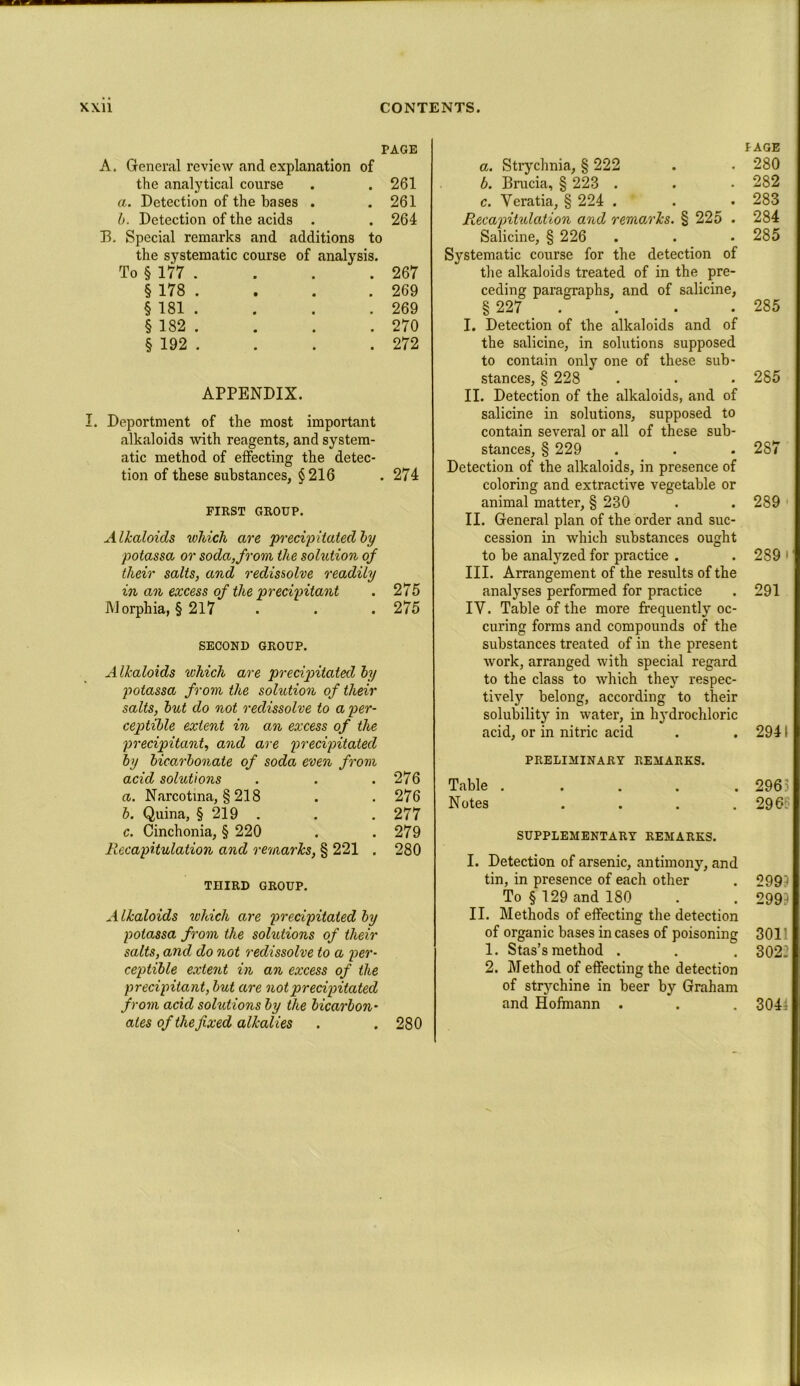 PAGE A. General review and explanation of the analytical course . . 261 a. Detection of the bases . .261 b. Detection of the acids . . 264 33. Special remarks and additions to the systematic course of analysis. To § 177 . . . . 267 § 178 . . . . 269 § 181 . . . . 269 § 182 . . . . 270 § 192 . . . . 272 APPENDIX. I. Deportment of the most important alkaloids with reagents, and system- atic method of effecting the detec- tion of these substances, §216 . 274 FIRST GROUP. Alkaloids which are precipitated by potassa or soda, from the solution of their salts, and redissolve readily in an excess of the precipitant . 275 Morphia, §217 . . . 275 SECOND GROUP. Alkaloids which are precipitated by potassa from the solution of their salts, but do not redissolve to a per- ceptible extent in an excess of the precipitant, and are precipitated by bicarbonate of soda even from acid solutions . . .276 a. Narcotma, § 218 . . 276 b. Quina, § 219 . . . 277 c. Cinchonia, § 220 . .279 Recapitulation and remarks, § 221 . 280 THIRD GROUP. Alkaloids which are precipitated by potassa from the solutions of their salts, and do not reclissolve to a per- ceptible extent in an excess of the precipitant, but are not precipitated from acid solutions by the bicarbon- ates of the fixed alkalies . . 280 a. Strychnia, § 222 b. Brucia, § 223 . c. Yeratia, § 224 . * Recajntulation and remarks. § 225 . Salicine, § 226 Systematic course for the detection of the alkaloids treated of in the pre- ceding paragraphs, and of salicine, § 227 _ . I. Detection of the alkaloids and of the salicine, in solutions supposed to contain only one of these sub- stances, § 228 II. Detection of the alkaloids, and of salicine in solutions, supposed to contain several or all of these sub- stances, § 229 Detection of the alkaloids, in presence of coloring and extractive vegetable or animal matter, § 230 II. General plan of the order and suc- cession in which substances ought to be analyzed for practice . III. Arrangement of the results of the analyses performed for practice IV. Table of the more frequently oc- curing forms and compounds of the substances treated of in the present work, arranged with special regard to the class to which they respec- tively belong, according to their solubility in water, in hydrochloric acid, or in nitric acid PRELIMINARY REMARKS. Table . Notes . SUPPLEMENTARY REMARKS. I. Detection of arsenic, antimony, and tin, in presence of each other To § 129 and 180 II. Methods of effecting the detection of organic bases incases of poisoning 1. Stas’s method . 2. Method of effecting the detection of strychine in beer by Graham and Hofmann . PAGE 280 282 283 284 285 285 285 287 289 289' 291 2941 296 296. 2991 299? 3011 3022 304;
