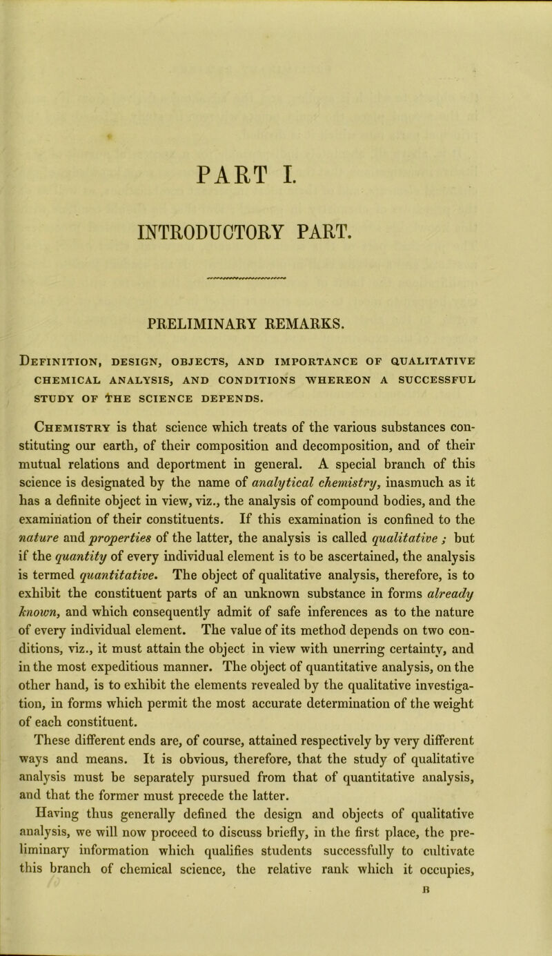 INTRODUCTORY PART. PRELIMINARY REMARKS. Definition, design, objects, and importance of qualitative CHEMICAL ANALYSIS, AND CONDITIONS WHEREON A SUCCESSFUL STUDY OF tHE SCIENCE DEPENDS. Chemistry is that science which treats of the various substances con- stituting our earth, of their composition and decomposition, and of their mutual relations and deportment in general. A special branch of this science is designated by the name of analytical chemistry, inasmuch as it has a definite object in view, viz., the analysis of compound bodies, and the examination of their constituents. If this examination is confined to the nature and 'properties of the latter, the analysis is called qualitative ; but if the quantity of every individual element is to be ascertained, the analysis is termed quantitative. The object of qualitative analysis, therefore, is to exhibit the constituent parts of an unknown substance in forms already known, and which consequently admit of safe inferences as to the nature of every individual element. The value of its method depends on two con- ditions, viz., it must attain the object in view with unerring certainty, and in the most expeditious manner. The object of quantitative analysis, on the other hand, is to exhibit the elements revealed by the qualitative investiga- tion, in forms which permit the most accurate determination of the weight of each constituent. These different ends are, of course, attained respectively by very different ways and means. It is obvious, therefore, that the study of qualitative analysis must be separately pursued from that of quantitative analysis, and that the former must precede the latter. Having thus generally defined the design and objects of qualitative analysis, we will now proceed to discuss briefly, in the first place, the pre- liminary information which qualifies students successfully to cultivate this branch of chemical science, the relative rank which it occupies,