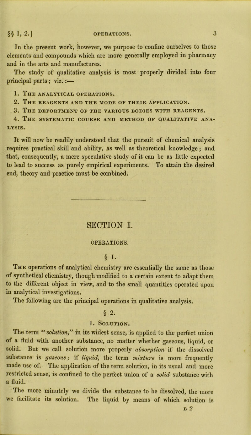 In the present work, however, we purpose to confine ourselves to those elements and compounds which are more generally employed in pharmacy and in the arts and manufactures. The study of qualitative analysis is most properly divided into four principal parts; viz.:— 1. The analytical operations. 2. The reagents and the mode of their application. 3. The deportment of the various bodies with reagents. 4. The systematic course and method of qualitative ana- lysis. It will now be readily understood that the pursuit of chemical analysis requires practical skill and ability, as well as theoretical knowledge; and that, consequently, a mere speculative study of it can be as little expected to lead to success as purely empirical experiments. To attain the desired end, theory and practice must be combined. SECTION I. OPERATIONS. § 1. The operations of analytical chemistry are essentially the same as those of synthetical chemistry, though modified to a certain extent to adapt them to the different object in view, and to the small quantities operated upon in analytical investigations. The following are the principal operations in qualitative analysis. § 2. ]. Solution. The term “ solution” in its widest sense, is applied to the perfect union of a fluid with another substance, no matter whether gaseous, liquid, or solid. But we call solution more properly absorption if the dissolved substance is gaseous; if liquid, the term mixture is more frequently made use of. The application of the term solution, in its usual and more restricted sense, is confined to the perfect union of a solid substance with a fluid. The more minutely we divide the substance to be dissolved, the more we facilitate its solution. The liquid by means of which solution is b 2