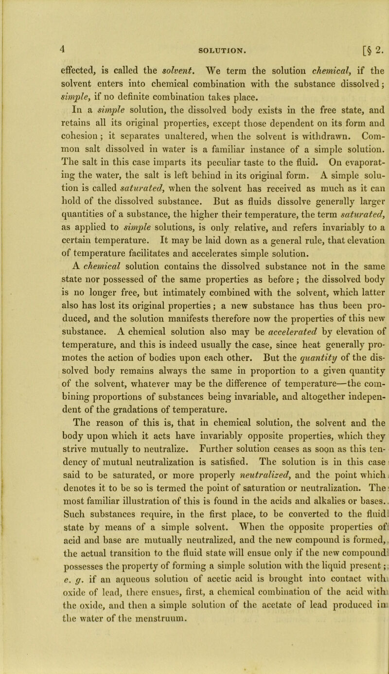 SOLUTION. [§ 2. effected, is called the solvent. We term the solution chemical, if the solvent enters into chemical combination with the substance dissolved; simple, if no definite combination takes place. In a simple solution, the dissolved body exists in the free state, and retains all its original properties, except those dependent on its form and cohesion ; it separates unaltered, when the solvent is withdrawn. Com- mon salt dissolved in water is a familiar instance of a simple solution. The salt in this case imparts its peculiar taste to the fluid. On evaporat- ing the water, the salt is left behind in its original form. A simple solu- tion is called saturated, when the solvent has received as much as it can hold of the dissolved substance. But as fluids dissolve generally larger quantities of a substance, the higher their temperature, the term saturated, as applied to simple solutions, is only relative, and refers invariably to a certain temperature. It may be laid down as a general rule, that elevation of temperature facilitates and accelerates simple solution. A chemical solution contains the dissolved substance not in the same state nor possessed of the same properties as before; the dissolved body is no longer free, but intimately combined with the solvent, which latter also has lost its original properties; a new substance has thus been pro- duced, and the solution manifests therefore now the properties of this new substance. A chemical solution also may be accelerated by elevation of temperature, and this is indeed usually the case, since heat generally pro- motes the action of bodies upon each other. But the quantity of the dis- solved body remains always the same in proportion to a given quantity of the solvent, whatever may be the difference of temperature—the com- bining proportions of substances being invariable, and altogether indepen- dent of the gradations of temperature. The reason of this is, that in chemical solution, the solvent and the body upon which it acts have invariably opposite properties, which they strive mutually to neutralize. Further solution ceases as soon as this ten- dency of mutual neutralization is satisfied. The solution is in this case said to be saturated, or more properly neutralized, and the point which denotes it to be so is termed the point of saturation or neutralization. The most familiar illustration of this is found in the acids and alkalies or bases.. Such substances require, in the first place, to be converted to the fluid state by means of a simple solvent. When the opposite properties ofi acid and base are mutually neutralized, and the new compound is formed, the actual transition to the fluid state will ensue only if the new compound possesses the property of forming a simple solution with the liquid present; e. y. if an aqueous solution of acetic acid is brought into contact withi oxide of lead, there ensues, first, a chemical combination of the acid with the oxide, and then a simple solution of the acetate of lead produced in the water of the menstruum.