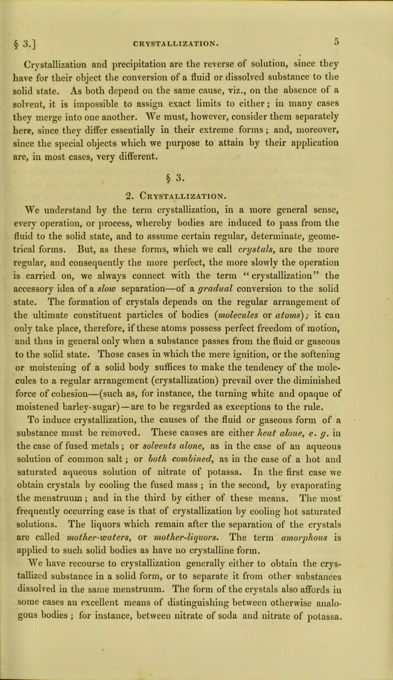 ► § 3.] Crystallization aud precipitation are the reverse of solution, since they have for their object the conversion of a fluid or dissolved substance to the solid state. As both depend on the same cause, viz., on the absence of a solvent, it is impossible to assign exact limits to either; in many cases they merge into one another. We must, however, consider them separately here, since they differ essentially in their extreme forms; and, moreover, since the special objects which we purpose to attain by their application are, in most cases, very different. § 3. 2. Crystallization. We understand by the term crystallization, in a more general sense, every operation, or process, whereby bodies are induced to pass from the fluid to the solid state, and to assume certain regular, determinate, geome- trical forms. But, as these forms, which we call crystals, arc the more regular, and consequently the more perfect, the more slowly the operation is carried on, we always connect with the term “ crystallization” the accessory idea of a slow separation—of a gradual conversion to the solid state. The formation of crystals depends on the regular arrangement of the ultimate constituent particles of bodies (molecules or atoms); it can only take place, therefore, if these atoms possess perfect freedom of motion, and thus in general only when a substance passes from the fluid or gaseous to the solid state. Those cases in which the mere ignition, or the softening or moistening of a solid body suffices to make the tendency of the mole- cules to a regular arrangement (crystallization) prevail over the diminished force of cohesion—(such as, for instance, the turning white and opaque of moistened barley-sugar) — are to be regarded as exceptions to the rule. To induce crystallization, the causes of the fluid or gaseous form of a substance must be removed. These causes are either heat alone, e. g. in the case of fused metals ; or solvents alone, as in the case of an aqueous solution of common salt; or both combined, as in the case of a hot and saturated aqueous solution of nitrate of potassa. In the first case we obtain crystals by cooling the fused mass ; in the second, by evaporating the menstruum; and in the third by either of these means. The most frequently occurring case is that of crystallization by cooling hot saturated solutions. The liquors which remain after the separation of the crystals are called mother-waters, or mother-liquors. The term amorphous is applied to such solid bodies as have no crystalline form. We have recourse to crystallization generally either to obtain the crys- tallized substance in a solid form, or to separate it from other substances dissolved in the same menstruum. The form of the crystals also affords in some cases an excellent means of distinguishing between otherwise analo- gous bodies ; for instance, between nitrate of soda and nitrate of potassa.