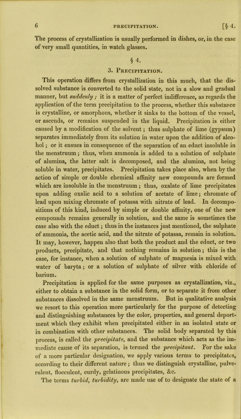 The process of crystallization is usually performed in dishes, or, in the case of very small quantities, in watch glasses. §4. 3. Precipitation. This operation differs from crystallization in this much, that the dis- solved substance is converted to the solid state, not in a slow and gradual manner, but suddenly ; it is a matter of perfect indifference, as regards the application of the term precipitation to the process, whether this substance is crystalline, or amorphous, whether it sinks to the bottom of the vessel, or ascends, or remains suspended in the liquid. Precipitation is either caused by a modification of the solvent; thus sulphate of lime (gypsum) separates immediately from its solution in water upon the addition of alco- hol ; or it ensues in consequence of the separation of an educt insoluble in the menstruum; thus, when ammonia is added to a solution of sulphate of alumina, the latter salt is decomposed, and the alumina, not being soluble in water, precipitates. Precipitation takes place also, when by the action of simple or double chemical affinity new compounds are formed which are insoluble in the menstruum ; thus, oxalate of lime precipitates upon adding oxalic acid to a solution of acetate of lime; chromate of lead upon mixing chromate of potassa with nitrate of lead. In decompo- sitions of this kind, induced by simple or double affinity, one of the new compounds remains generally in solution, and the same is sometimes the case also with the educt; thus in the instances just mentioned, the sulphate of ammonia, the acetic acid, and the nitrate of potassa, remain in solution. It may, however, happen also that both the product and the educt, or two products, precipitate, and that nothing remains in solution; this is the case, for instance, when a solution of sulphate of magnesia is mixed with water of baryta; or a solution of sulphate of silver with chloride of barium. Precipitation is applied for the same purposes as crystallization, viz., either to obtain a substance in the solid form, or to separate it from other substances dissolved in the same menstruum. But in qualitative analysis we resort to this operation more particularly for the purpose of detecting and distinguishing substances by the color, properties, and general deport- ment which they exhibit when precipitated either in an isolated state or in combination with other substances. The solid body separated by this process, is called the 'precipitate, and the substance which acts as the im- mediate cause of its separation, is termed the precipitant. For the sake of a more particular designation, we apply various terms to precipitates, according to their different nature; thus we distinguish crystalline, pulve- rulent, fiocculent, curdy, gelatinous precipitates, &c. The terms turbid, turbidity, are made use of to designate the state of a