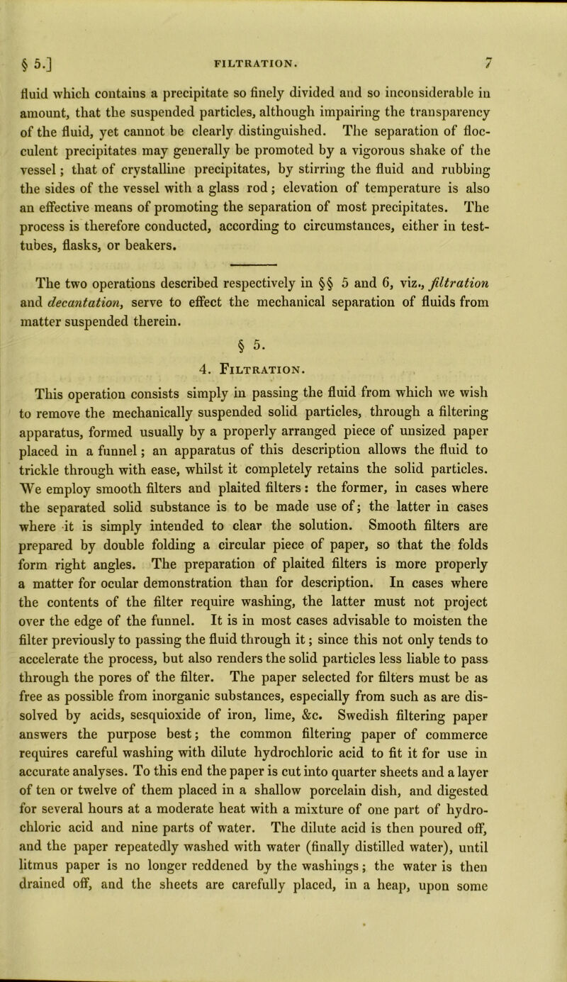 FILTRATION. §5-] / fluid which contains a precipitate so finely divided and so inconsiderable in amount, that the suspended particles, although impairing the transparency of the fluid, yet cannot be clearly distinguished. The separation of floc- culent precipitates may generally be promoted by a vigorous shake of the vessel; that of crystalline precipitates, by stirring the fluid and rubbing the sides of the vessel with a glass rod; elevation of temperature is also an effective means of promoting the separation of most precipitates. The process is therefore conducted, according to circumstances, either in test- tubes, flasks, or beakers. The two operations described respectively in §§ 5 and 6, vizfiltration and decantation, serve to effect the mechanical separation of fluids from matter suspended therein. § 5. 4. Filtration. This operation consists simply in passing the fluid from which we wish to remove the mechanically suspended solid particles, through a filtering apparatus, formed usually by a properly arranged piece of unsized paper placed in a funnel; an apparatus of this description allows the fluid to trickle through with ease, whilst it completely retains the solid particles. We employ smooth filters and plaited filters : the former, in cases where the separated solid substance is to be made use of; the latter in cases where it is simply intended to clear the solution. Smooth filters are prepared by double folding a circular piece of paper, so that the folds form right angles. The preparation of plaited filters is more properly a matter for ocular demonstration than for description. In cases where the contents of the filter require washing, the latter must not project over the edge of the funnel. It is in most cases advisable to moisten the filter previously to passing the fluid through it; since this not only tends to accelerate the process, but also renders the solid particles less liable to pass through the pores of the filter. The paper selected for filters must be as free as possible from inorganic substances, especially from such as are dis- solved by acids, sesquioxide of iron, lime, &c. Swedish filtering paper answers the purpose best; the common filtering paper of commerce requires careful washing with dilute hydrochloric acid to fit it for use in accurate analyses. To this end the paper is cut into quarter sheets and a layer of ten or twelve of them placed in a shallow porcelain dish, and digested for several hours at a moderate heat with a mixture of one part of hydro- chloric acid and nine parts of water. The dilute acid is then poured off, and the paper repeatedly washed with water (finally distilled water), until litmus paper is no longer reddened by the washings; the water is then drained off, and the sheets are carefully placed, in a heap, upon some