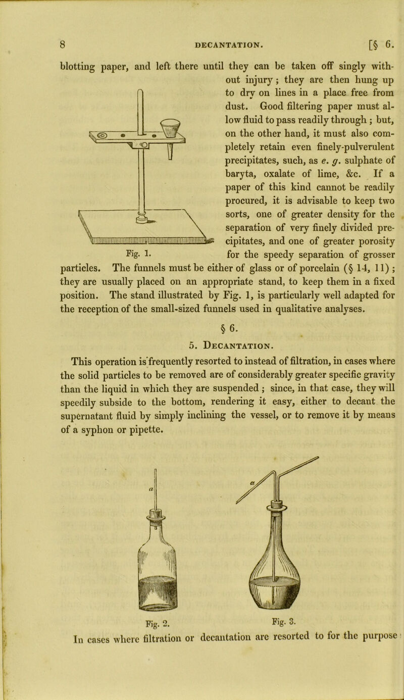 blotting paper, and left there until they can be taken off singly with- out injury ; they are then hung up to dry on lines in a place free from dust. Good filtering paper must al- low fluid to pass readily through ; but, on the other hand, it must also com- pletely retain even finely-pulverulent precipitates, such, as e. g. sulphate of baryta, oxalate of lime, &c. If a paper of this kind cannot be readily procured, it is advisable to keep two sorts, one of greater density for the separation of very finely divided pre- cipitates, and one of greater porosity for the speedy separation of grosser particles. The funnels must be either of glass or of porcelain (§ 14, 11) ; they are usually placed on an appropriate stand, to keep them in a fixed position. The stand illustrated by Fig. 1, is particularly well adapted for the reception of the small-sized funnels used in qualitative analyses. § 6. 5. Decantation. This operation infrequently resorted to instead of filtration, in cases where the solid particles to be removed are of considerably greater specific gravity than the liquid in which they are suspended ; since, in that case, they will speedily subside to the bottom, rendering it easy, either to decant the supernatant fluid by simply inclining the vessel, or to remove it by means of a syphon or pipette. f a I 1 Fig. 2. Fig. 3. In cases where filtration or decantation arc resoited to lor the purpose