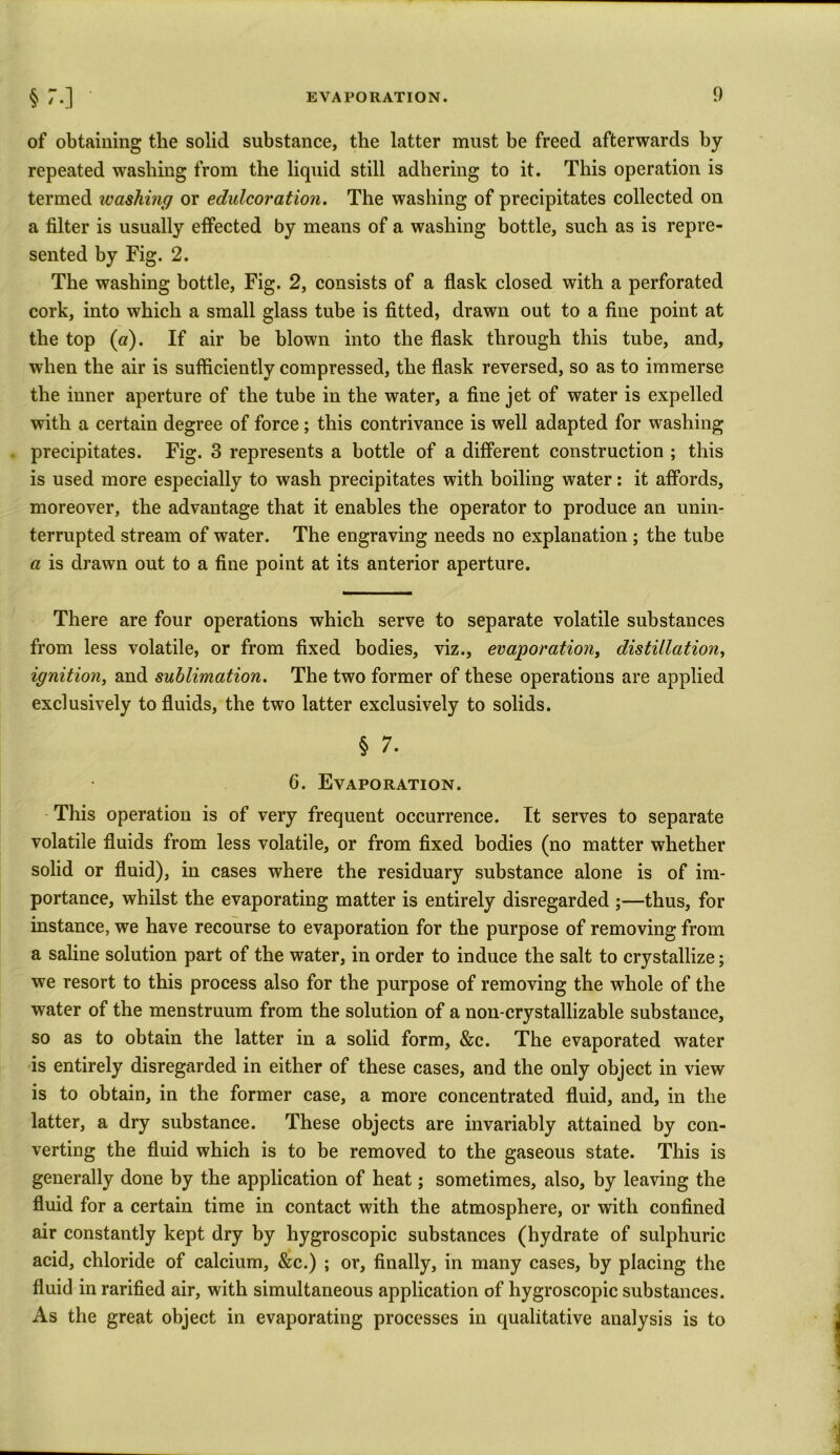 § 3*0 of obtaining the solid substance, the latter must be freed afterwards by repeated washing from the liquid still adhering to it. This operation is termed ivashing or edulcoration. The washing of precipitates collected on a filter is usually effected by means of a washing bottle, such as is repre- sented by Fig. 2. The washing bottle, Fig. 2, consists of a flask closed with a perforated cork, into which a small glass tube is fitted, drawn out to a fine point at the top (a). If air be blown into the flask through this tube, and, when the air is sufficiently compressed, the flask reversed, so as to immerse the inner aperture of the tube in the water, a fine jet of water is expelled with a certain degree of force ; this contrivance is well adapted for washing precipitates. Fig. 3 represents a bottle of a different construction ; this is used more especially to wash precipitates with boiling water: it affords, moreover, the advantage that it enables the operator to produce an unin- terrupted stream of water. The engraving needs no explanation ; the tube a is drawn out to a fine point at its anterior aperture. There are four operations which serve to separate volatile substances from less volatile, or from fixed bodies, viz., evaporation, distillation, ignition, and sublimation. The two former of these operations are applied exclusively to fluids, the two latter exclusively to solids. § 7. 6. Evaporation. This operation is of very frequent occurrence. It serves to separate volatile fluids from less volatile, or from fixed bodies (no matter whether solid or fluid), in cases where the residuary substance alone is of im- portance, whilst the evaporating matter is entirely disregarded ;—thus, for instance, we have recourse to evaporation for the purpose of removing from a saline solution part of the water, in order to induce the salt to crystallize; we resort to this process also for the purpose of removing the whole of the water of the menstruum from the solution of a non-crystallizable substance, so as to obtain the latter in a solid form, &c. The evaporated water is entirely disregarded in either of these cases, and the only object in view is to obtain, in the former case, a more concentrated fluid, and, in the latter, a dry substance. These objects are invariably attained by con- verting the fluid which is to be removed to the gaseous state. This is generally done by the application of heat; sometimes, also, by leaving the fluid for a certain time in contact with the atmosphere, or with confined air constantly kept dry by hygroscopic substances (hydrate of sulphuric acid, chloride of calcium, &c.) ; or, finally, in many cases, by placing the fluid in rarified air, with simultaneous application of hygroscopic substances. As the great object in evaporating processes in qualitative analysis is to