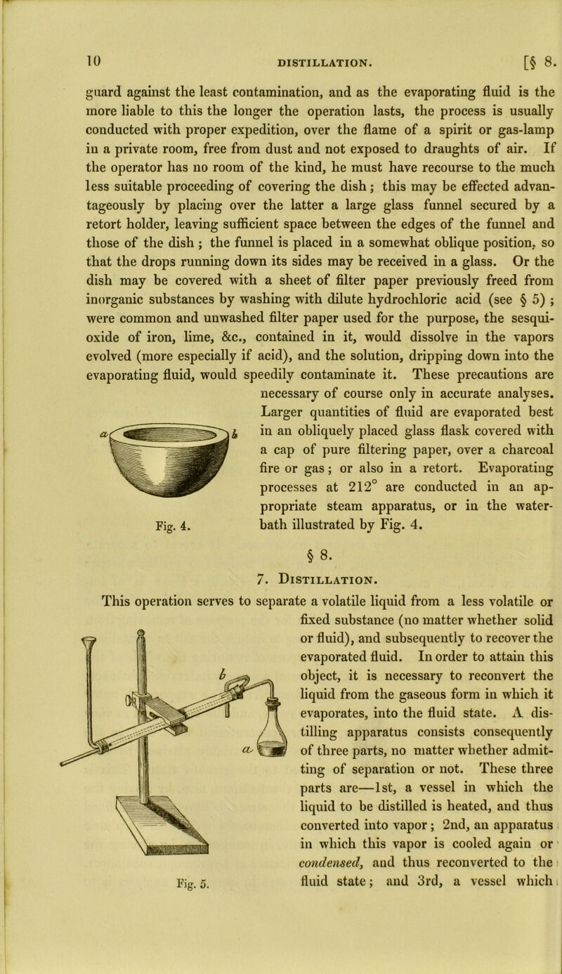 guard against the least contamination, and as the evaporating fluid is the more liable to this the longer the operation lasts, the process is usually conducted with proper expedition, over the flame of a spirit or gas-lamp in a private room, free from dust and not exposed to draughts of air. If the operator has no room of the kind, he must have recourse to the much less suitable proceeding of covering the dish; this may be effected advan- tageously by placing over the latter a large glass funnel secured by a retort holder, leaving sufficient space between the edges of the funnel and those of the dish ; the funnel is placed in a somewhat oblique position, so that the drops running down its sides may be received in a glass. Or the dish may be covered with a sheet of filter paper previously freed from inorganic substances by washing with dilute hydrochloric acid (see § 5) ; were common and unwashed filter paper used for the purpose, the sesqui- oxide of iron, lime, &c., contained in it, would dissolve in the vapors evolved (more especially if acid), and the solution, dripping down into the evaporating fluid, would speedily contaminate it. These precautions are necessary of course only in accurate analyses. Larger quantities of fluid are evaporated best in an obliquely placed glass flask covered with a cap of pure filtering paper, over a charcoal fire or gas; or also in a retort. Evaporating processes at 212° are conducted in an ap- propriate steam apparatus, or in the water- bath illustrated by Fig. 4. § 8. 7. Distillation. This operation serves to separate a volatile liquid from a less volatile or fixed substance (no matter whether solid or fluid), and subsequently to recover the evaporated fluid. In order to attain this object, it is necessary to reconvert the liquid from the gaseous form in which it evaporates, into the fluid state. A dis- tilling apparatus consists consequently of three parts, no matter whether admit- ting of separation or not. These three parts are—1st, a vessel in which the liquid to be distilled is heated, and thus converted into vapor; 2nd, an apparatus in which this vapor is cooled again or condensed, and thus reconverted to the fluid state; and 3rd, a vessel which i I