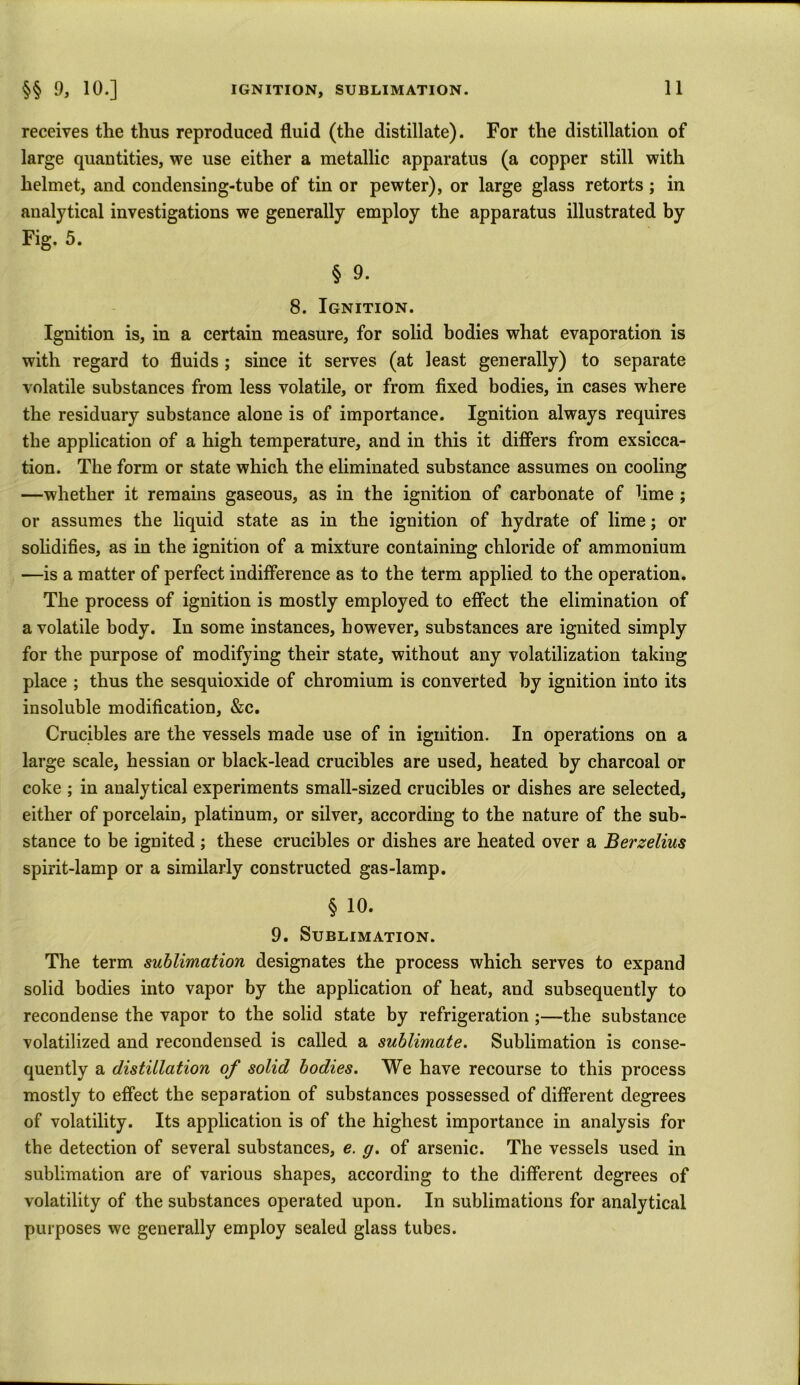 receives the thus reproduced fluid (the distillate). For the distillation of large quantities, we use either a metallic apparatus (a copper still with helmet, and condensing-tube of tin or pewter), or large glass retorts ; in analytical investigations we generally employ the apparatus illustrated by Fig. 5. § 9. 8. Ignition. Ignition is, in a certain measure, for solid bodies what evaporation is with regard to fluids ; since it serves (at least generally) to separate volatile substances from less volatile, or from fixed bodies, in cases where the residuary substance alone is of importance. Ignition always requires tlie application of a high temperature, and in this it differs from exsicca- tion. The form or state which the eliminated substance assumes on cooling —whether it remains gaseous, as in the ignition of carbonate of lime ; or assumes the liquid state as in the ignition of hydrate of lime; or solidifies, as in the ignition of a mixture containing chloride of ammonium —is a matter of perfect indifference as to the term applied to the operation. The process of ignition is mostly employed to effect the elimination of a volatile body. In some instances, however, substances are ignited simply for the purpose of modifying their state, without any volatilization taking place ; thus the sesquioxide of chromium is converted by ignition into its insoluble modification, &c. Crucibles are the vessels made use of in ignition. In operations on a large scale, hessian or black-lead crucibles are used, heated by charcoal or coke ; in analytical experiments small-sized crucibles or dishes are selected, either of porcelain, platinum, or silver, according to the nature of the sub- stance to be ignited ; these crucibles or dishes are heated over a Berzelius spirit-lamp or a similarly constructed gas-lamp. § 10. 9. Sublimation. The term sublimation designates the process which serves to expand solid bodies into vapor by the application of heat, and subsequently to recondense the vapor to the solid state by refrigeration ;—the substance volatilized and recondensed is called a sublimate. Sublimation is conse- quently a distillation of solid bodies. We have recourse to this process mostly to effect the separation of substances possessed of different degrees of volatility. Its application is of the highest importance in analysis for the detection of several substances, e. g. of arsenic. The vessels used in sublimation are of various shapes, according to the different degrees of volatility of the substances operated upon. In sublimations for analytical purposes we generally employ sealed glass tubes.