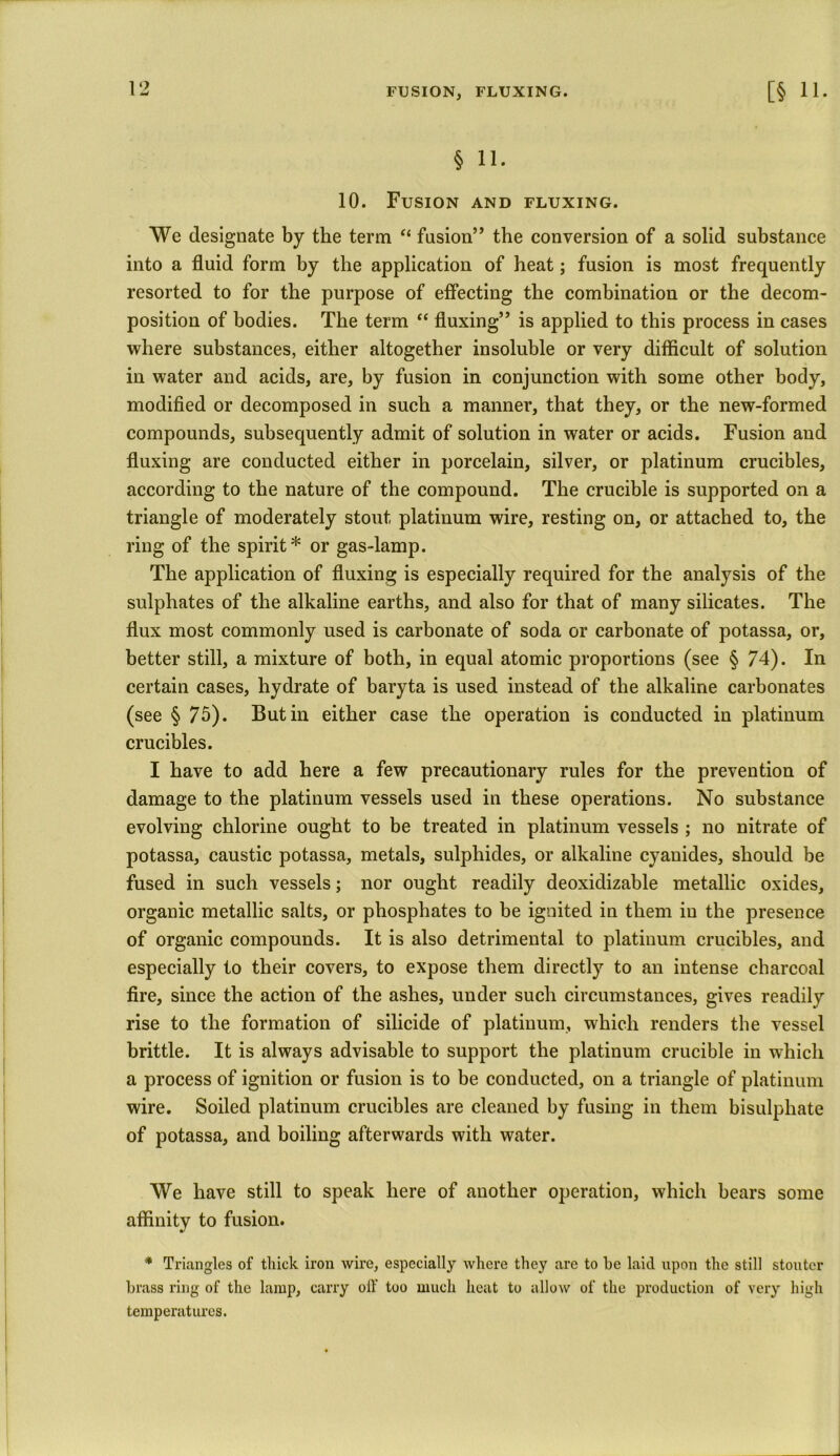 FUSION, FLUXING. § 11. 10. Fusion and fluxing. We designate by the term “ fusion” the conversion of a solid substance into a fluid form by the application of heat; fusion is most frequently resorted to for the purpose of effecting the combination or the decom- position of bodies. The term “ fluxing” is applied to this process in cases where substances, either altogether insoluble or very difficult of solution in water and acids, are, by fusion in conjunction with some other body, modified or decomposed in such a manner, that they, or the new-formed compounds, subsequently admit of solution in water or acids. Fusion and fluxing are conducted either in porcelain, silver, or platinum crucibles, according to the nature of the compound. The crucible is supported on a triangle of moderately stout platinum wire, resting on, or attached to, the ring of the spirit* or gas-lamp. The application of fluxing is especially required for the analysis of the sulphates of the alkaline earths, and also for that of many silicates. The flux most commonly used is carbonate of soda or carbonate of potassa, or, better still, a mixture of both, in equal atomic proportions (see § 74). In certain cases, hydrate of baryta is used instead of the alkaline carbonates (see § 75). Butin either case the operation is conducted in platinum crucibles. I have to add here a few precautionary rules for the prevention of damage to the platinum vessels used in these operations. No substance evolving chlorine ought to be treated in platinum vessels ; no nitrate of potassa, caustic potassa, metals, sulphides, or alkaline cyanides, should be fused in such vessels; nor ought readily deoxidizable metallic oxides, organic metallic salts, or phosphates to be ignited in them in the presence of organic compounds. It is also detrimental to platinum crucibles, and especially to their covers, to expose them directly to an intense charcoal fire, since the action of the ashes, under such circumstances, gives readily rise to the formation of silicide of platinum, which renders the vessel brittle. It is always advisable to support the platinum crucible in which a process of ignition or fusion is to be conducted, on a triangle of platinum wire. Soiled platinum crucibles are cleaned by fusing in them bisulphate of potassa, and boiling afterwards with water. We have still to speak here of another operation, which bears some affinity to fusion. * Triangles of thick iron wire, especially where they are to he laid upon the still stouter brass ring of the lamp, carry oil too much heat to allow of the production of very high temperatures.