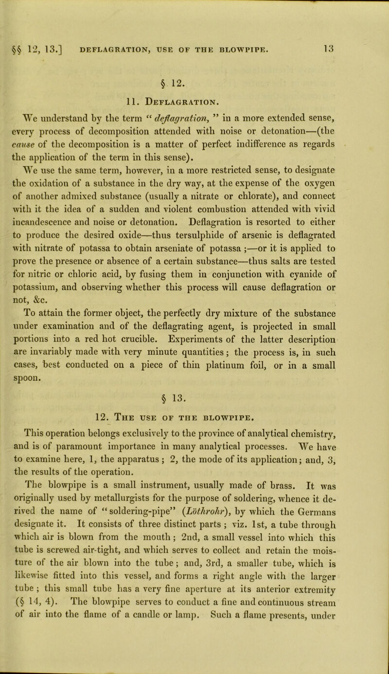 § 12. 11. Deflagration. We understand by the term “ deflagration, ” in a more extended sense, every process of decomposition attended with noise or detonation—(the cause of the decomposition is a matter of perfect indifference as regards the application of the term in this sense). We use the same term, however, in a more restricted sense, to designate the oxidation of a substance in the dry way, at the expense of the oxygen of another admixed substance (usually a nitrate or chlorate), and connect with it the idea of a sudden and violent combustion attended with vivid iucandescence and noise or detonation. Deflagration is resorted to either to produce the desired oxide—thus tersulphide of arsenic is deflagrated with nitrate of potassa to obtain arseniate of potassa ;—or it is applied to prove the presence or absence of a certain substance—thus salts are tested for nitric or chloric acid, by fusing them in conjunction with cyanide of potassium, and observing whether this process will cause deflagration or not, &c. To attain the former object, the perfectly dry mixture of the substance under examination and of the deflagrating agent, is projected in small portions into a red hot crucible. Experiments of the latter description are invariably made with very minute quantities; the process is, in such cases, best conducted on a piece of thin platinum foil, or in a small spoon. § 13. 12. The use of the blowpipe. This operation belongs exclusively to the province of analytical chemistry, and is of paramount importance in many analytical processes. We have to examine here, 1, the apparatus; 2, the mode of its application; and, 3, the results of the operation. The blowpipe is a small instrument, usually made of brass. It was originally used by metallurgists for the purpose of soldering, whence it de- rived the name of “ soldering-pipe” (Lothrohr), by which the Germans designate it. It consists of three distinct parts ; viz. 1st, a tube through which air is blown from the mouth; 2nd, a small vessel into which this tube is screwed air-tight, and which serves to collect and retain the mois- ture of the air blown into the tube ; and, 3rd, a smaller tube, which is likewise fitted into this vessel, and forms a right angle with the larger tube ; this small tube has a very fine aperture at its anterior extremity (§ 14, 4). The blowpipe serves to conduct a fine and continuous stream of air into the flame of a candle or lamp. Such a flame presents, under