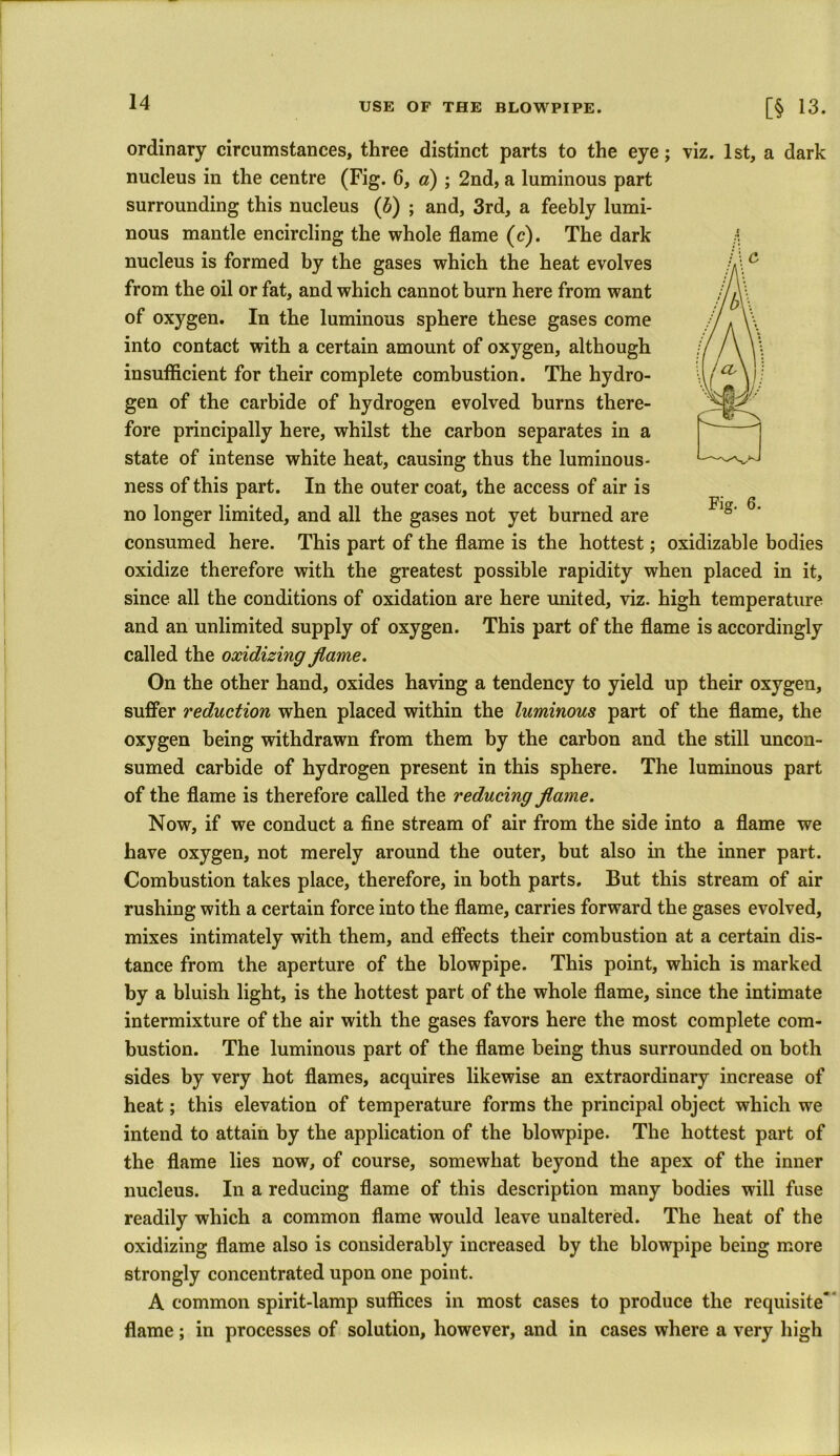 ordinary circumstances, three distinct parts to the eye; viz. 1st, a dark nucleus in the centre (Fig. 6, a) ; 2nd, a luminous part surrounding this nucleus (b) ; and, 3rd, a feebly lumi- nous mantle encircling the whole flame (c). The dark nucleus is formed by the gases which the heat evolves from the oil or fat, and which cannot burn here from want of oxygen. In the luminous sphere these gases come into contact with a certain amount of oxygen, although insufficient for their complete combustion. The hydro- gen of the carbide of hydrogen evolved burns there- fore principally here, whilst the carbon separates in a state of intense white heat, causing thus the luminous- ness of this part. In the outer coat, the access of air is no longer limited, and all the gases not yet burned are consumed here. This part of the flame is the hottest; oxidizable bodies oxidize therefore with the greatest possible rapidity when placed in it, since all the conditions of oxidation are here united, viz. high temperature and an unlimited supply of oxygen. This part of the flame is accordingly called the oxidizing flame. On the other hand, oxides having a tendency to yield up their oxygen, suffer reduction when placed within the luminous part of the flame, the oxygen being withdrawn from them by the carbon and the still uncon- sumed carbide of hydrogen present in this sphere. The luminous part of the flame is therefore called the reducing flame. Now, if we conduct a fine stream of air from the side into a flame we have oxygen, not merely around the outer, but also in the inner part. Combustion takes place, therefore, in both parts. But this stream of air rushing with a certain force into the flame, carries forward the gases evolved, mixes intimately with them, and effects their combustion at a certain dis- tance from the aperture of the blowpipe. This point, which is marked by a bluish light, is the hottest part of the whole flame, since the intimate intermixture of the air with the gases favors here the most complete com- bustion. The luminous part of the flame being thus surrounded on both sides by very hot flames, acquires likewise an extraordinary increase of heat; this elevation of temperature forms the principal object which we intend to attain by the application of the blowpipe. The hottest part of the flame lies now, of course, somewhat beyond the apex of the inner nucleus. In a reducing flame of this description many bodies will fuse readily which a common flame would leave unaltered. The heat of the oxidizing flame also is considerably increased by the blowpipe being more strongly concentrated upon one point. A common spirit-lamp suffices in most cases to produce the requisite' flame; in processes of solution, however, and in cases where a very high