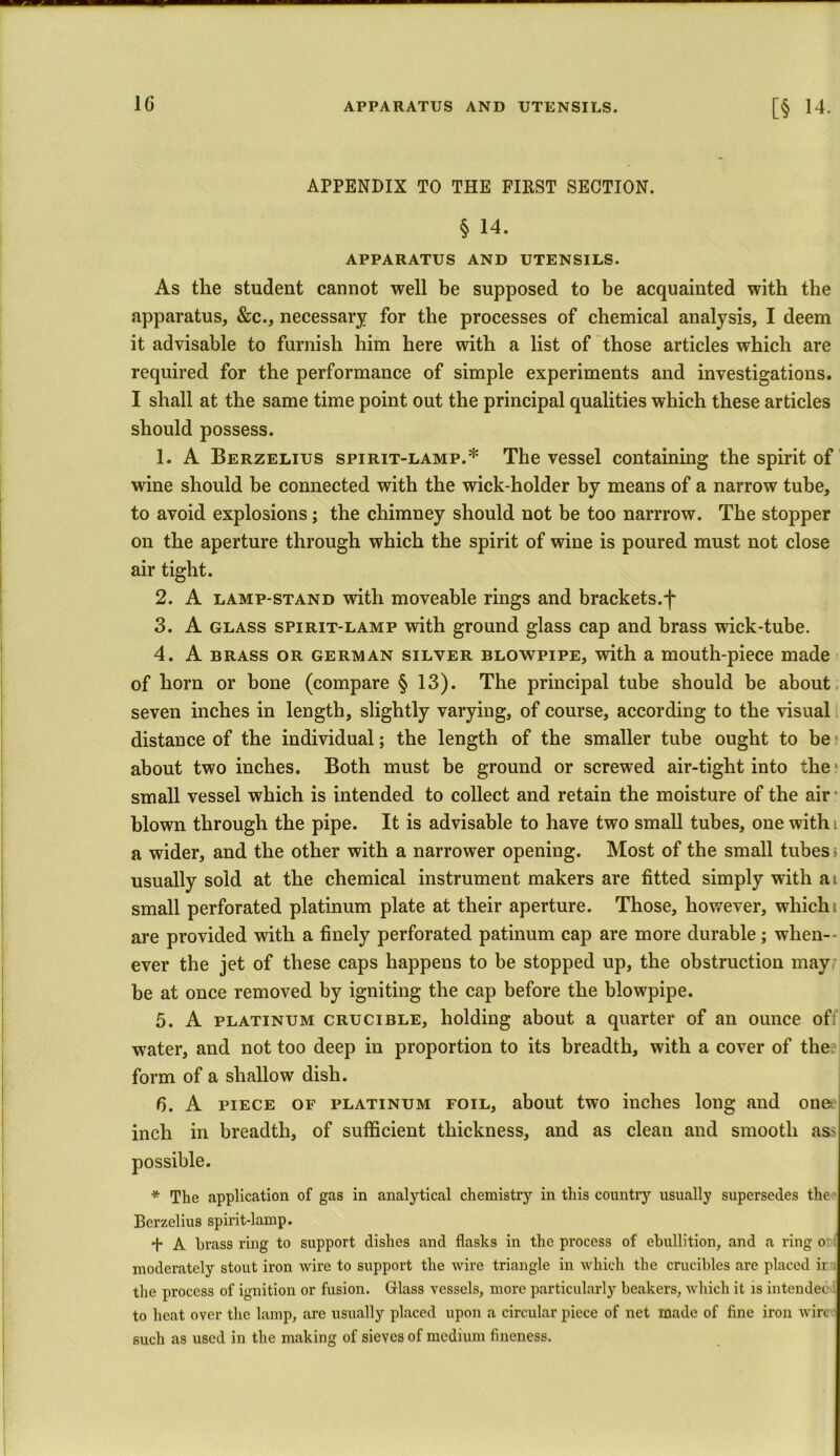 APPENDIX TO THE FIRST SECTION. § 14. APPARATUS AND UTENSILS. As the student cannot well be supposed to be acquainted with the apparatus, &c., necessary for the processes of chemical analysis, I deem it advisable to furnish him here with a list of those articles which are required for the performance of simple experiments and investigations. I shall at the same time point out the principal qualities which these articles should possess. 1. A Berzelius spirit-lamp.* The vessel containing the spirit of wine should be connected with the wick-holder by means of a narrow tube, to avoid explosions; the chimney should not be too narrrow. The stopper on the aperture through which the spirit of wine is poured must not close air tight. 2. A lamp-stand with moveable rings and brackets.f 3. A glass spirit-lamp with ground glass cap and brass wick-tube. 4. A brass or german silyer blowpipe, with a mouth-piece made of horn or bone (compare § 13). The principal tube should be about seven inches in length, slightly varying, of course, according to the visual distance of the individual; the length of the smaller tube ought to be about two inches. Both must be ground or screwed air-tight into the small vessel which is intended to collect and retain the moisture of the air blown through the pipe. It is advisable to have two small tubes, one with t a wider, and the other with a narrower opening. Most of the small tubes; usually sold at the chemical instrument makers are fitted simply with ai small perforated platinum plate at their aperture. Those, however, whichi are provided with a finely perforated patinum cap are more durable; when- ever the jet of these caps happens to he stopped up, the obstruction may be at once removed by igniting the cap before the blowpipe. 5. A platinum crucible, holding about a quarter of an ounce off water, and not too deep in proportion to its breadth, with a cover of the form of a shallow dish. G. A piece of platinum foil, about two inches long and ones inch in breadth, of sufficient thickness, and as clean and smooth ass possible. * The application of gas in analytical chemistry in this country usually supersedes the Berzelius spirit-lamp. ■f- A brass ring to support dishes and flasks in the process of ebullition, and a ring o moderately stout iron wire to support the wire triangle in which the crucibles are placed ir the process of ignition or fusion. Glass vessels, more particularly beakers, which it is intended to heat over the lamp, are usually placed upon a circular piece of net made of fine iron wire 6uch as used in the making of sieves of medium fineness.