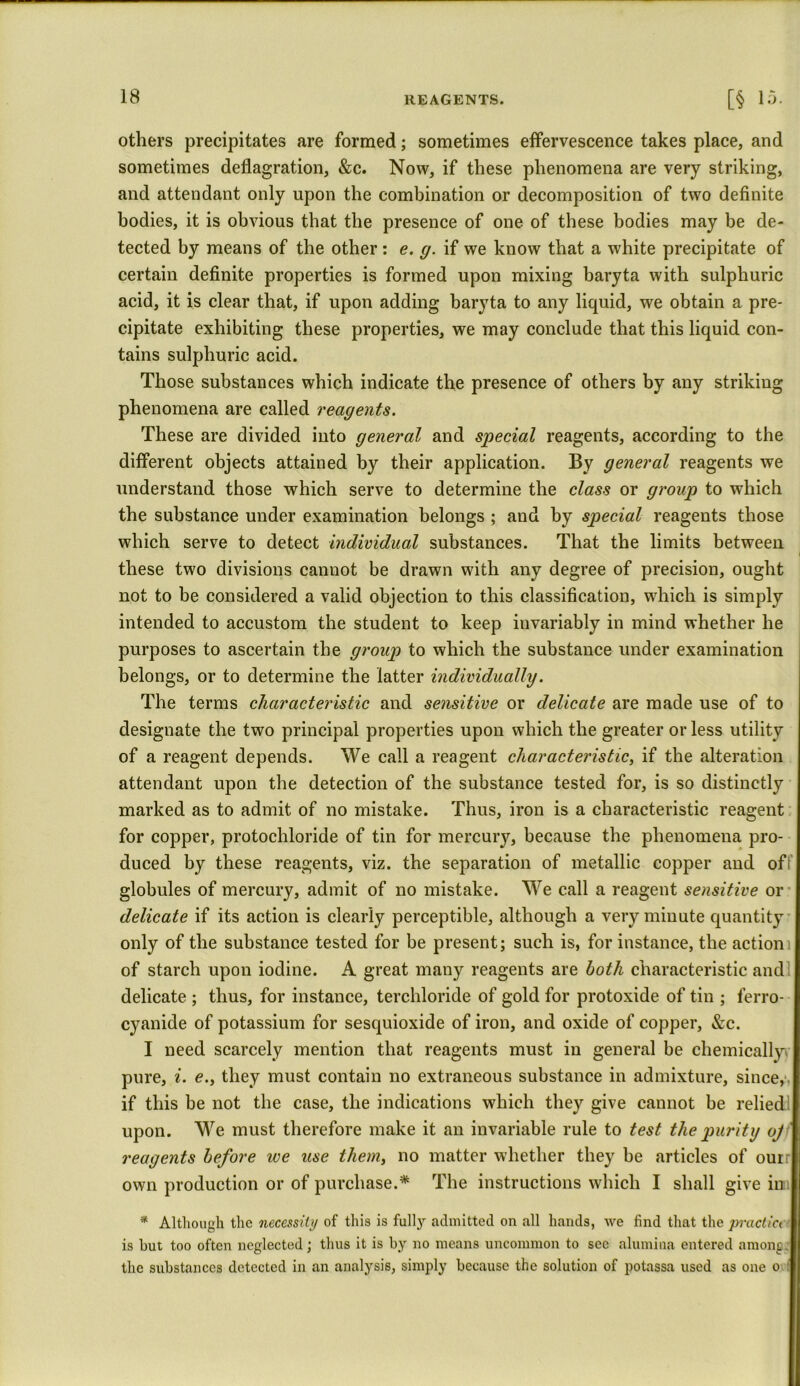 others precipitates are formed; sometimes effervescence takes place, and sometimes deflagration, &c. Now, if these phenomena are very striking, and attendant only upon the combination or decomposition of two definite bodies, it is obvious that the presence of one of these bodies may be de- tected by means of the other : e. g. if we know that a white precipitate of certain definite properties is formed upon mixing baryta with sulphuric acid, it is clear that, if upon adding baryta to any liquid, we obtain a pre- cipitate exhibiting these properties, we may conclude that this liquid con- tains sulphuric acid. Those substances which indicate the presence of others by any strikiug phenomena are called reagents. These are divided into general and special reagents, according to the different objects attained by their application. By general reagents we understand those which serve to determine the class or group to which the substance under examination belongs ; and by special reagents those which serve to detect individual substances. That the limits between these two divisions cannot be drawn with any degree of precision, ought not to be considered a valid objection to this classification, which is simply intended to accustom the student to keep invariably in mind whether he purposes to ascertain the group to which the substance under examination belongs, or to determine the latter individually. The terms characteristic and sensitive or delicate are made use of to designate the two principal properties upon which the greater or less utility of a reagent depends. We call a reagent characteristic, if the alteration attendant upon the detection of the substance tested for, is so distinctly marked as to admit of no mistake. Thus, iron is a characteristic reagent for copper, protochloride of tin for mercury, because the phenomena pro- duced by these reagents, viz. the separation of metallic copper and oft’ globules of mercury, admit of no mistake. We call a reagent sensitive or delicate if its action is clearly perceptible, although a very minute quantity only of the substance tested for be present; such is, for instance, the action of starch upon iodine. A great many reagents are both characteristic and : delicate ; thus, for instance, terchloride of gold for protoxide of tin ; ferro- cyanide of potassium for sesquioxide of iron, and oxide of copper, &c. I need scarcely mention that reagents must in general be chemically pure, i. e.y they must contain no extraneous substance in admixture, since,, if this be not the case, the indications which they give cannot be relied upon. We must therefore make it an invariable rule to test the purity oj reagents before we use them, no matter whether they be articles of ourr own production or of purchase.* The instructions which I shall give in; * Although the necessity of this is fully admitted on all hands, we find that the practia is but too often neglected; thus it is by no means uncommon to see alumina entered among the substances detected in an analysis, simply because the solution of potassa used as one o