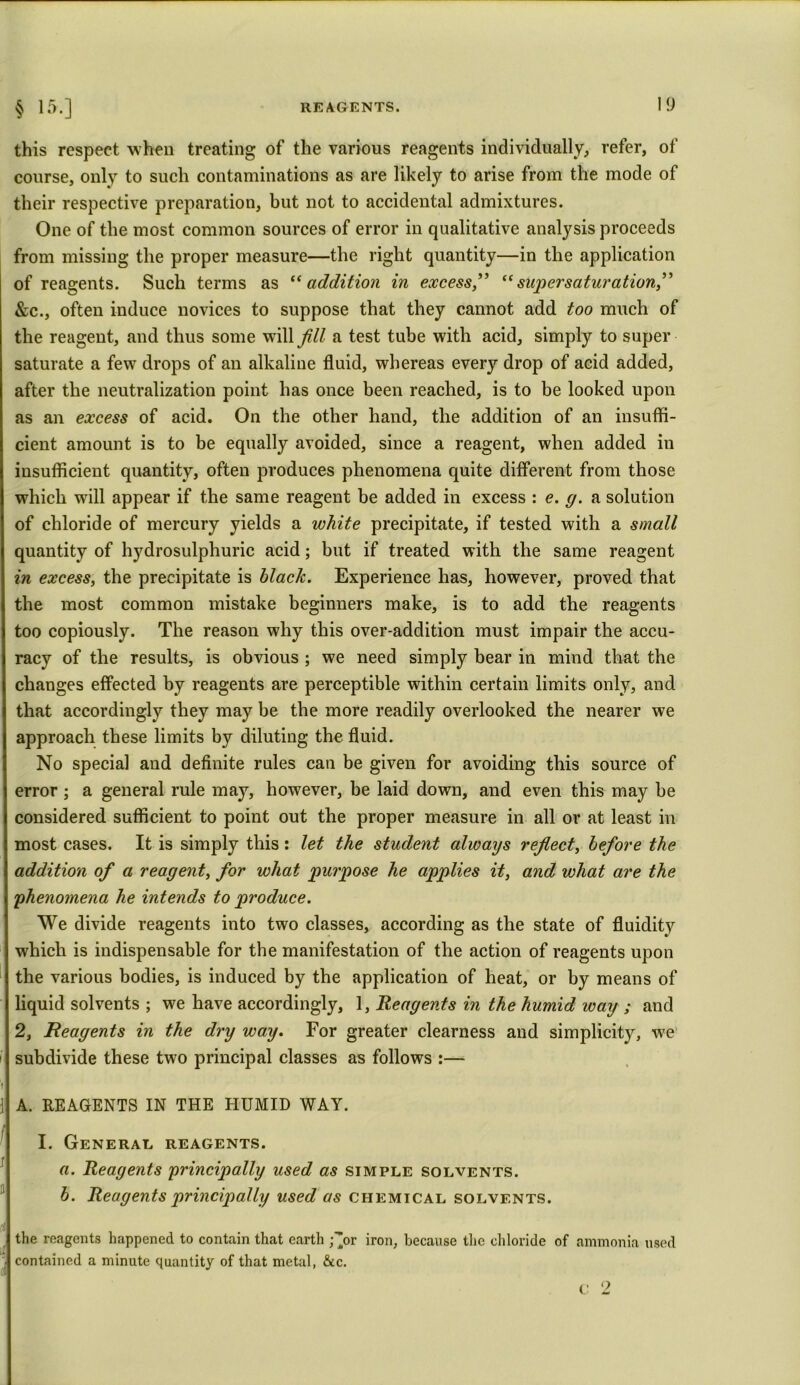 this respect when treating of the various reagents individually, refer, of course, only to such contaminations as are likely to arise from the mode of their respective preparation, but not to accidental admixtures. One of the most common sources of error in qualitative analysis proceeds from missing the proper measure—the right quantity—in the application of reagents. Such terms as “addition in excess” “super saturation,” &c., often induce novices to suppose that they cannot add too much of the reagent, and thus some will fill a test tube with acid, simply to super saturate a few drops of an alkaline fluid, whereas every drop of acid added, after the neutralization point has once been reached, is to be looked upon as an excess of acid. On the other hand, the addition of an insuffi- cient amount is to be equally avoided, since a reagent, when added in insufficient quantity, often produces phenomena quite different from those which will appear if the same reagent be added in excess : e. g. a solution of chloride of mercury yields a white precipitate, if tested with a small quantity of hydrosulphuric acid; but if treated with the same reagent in excess, the precipitate is black. Experience has, however, proved that the most common mistake beginners make, is to add the reagents too copiously. The reason why this over-addition must impair the accu- racy of the results, is obvious ; we need simply bear in mind that the changes effected by reagents are perceptible within certain limits only, and that accordingly they may be the more readily overlooked the nearer we approach these limits by diluting the fluid. No special and definite rules can be given for avoiding this source of error ; a general rule may, however, be laid down, and even this may be considered sufficient to point out the proper measure in all or at least in most cases. It is simply this: let the student always refiect, before the addition of a reagent, for what purpose he applies it, and what are the phenomena he intends to produce. We divide reagents into two classes, according as the state of fluidity which is indispensable for the manifestation of the action of reagents upon the various bodies, is induced by the application of heat, or by means of liquid solvents ; we have accordingly, 1, Reagents in the humid way ; and 2, Reagents in the dry way. For greater clearness and simplicity, we subdivide these two principal classes as follows :— A. REAGENTS IN THE HUMID WAY. I. General reagents. a. Reagents principally used as simple solvents. b. Reagents principally used as chemical solvents. the reagents happened to contain that earth ;’or iron, because the chloride of ammonia used contained a minute quantity of that metal, &c.